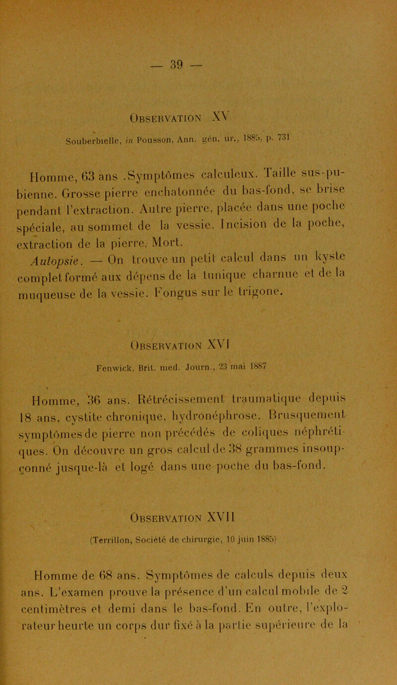 ÜBSEHVATION X\ Souberbielle, in Pousson, Ann. gén. ur., 188n, p. 731 Homme, 63 ans .Symptômes calculoux. Taille sus-pu- bienne. Grosse pierre enehatonnée du bas-fond, se brise pendant l’extraction. Autre pierre, placée dans une poche spéciale, au sommet de la vessie. Incision de la poche, extraction de la pierre. Mort. Autopsie. — On trouve un petit calcul dans un kyste complet formé aux dépens de la tunique charnue et de la muqueuse de la vessie, hongus sur le trigone. Observation XV1 Fenwick. Brit. med. Journ., 23 niai 1887 Homme, 36 ans. Rétrécissement traumatique depuis 18 ans, cystite chronique, hydronéphrose. Brusquement symptômes de pierre non précédés de coliques néphréti ques. On découvre un gros calcul de 38 grammes insoup- çonné jusque-là et logé dans une poche du bas-fond. Observation XVII (Terrillon, Société de chirurgie, 10 juin 1885) Homme de 68 ans. Symptômes de calculs depuis deux ans. L’examen prouve la présence d’un calcul mobile de *2 centimètres et demi dans le bas-fond. En outre, l’explo- rateur heurte un corps dur fixé à la partie supérieure de la