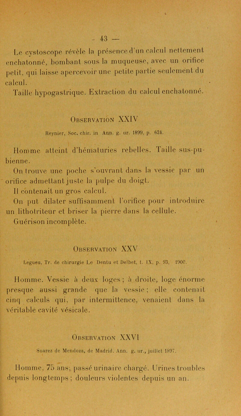 Le cystoscope révèle la présence d’un calcul nettement enchatonné, bombant sous la muqueuse, avec un orifice petit, qui laisse apercevoir une petite partie seulement du calcul. Taille hypogastrique. Extraction du calcul enchatonné. Observation XXIV Reynier, Soc. chir. in Ann. g. ur. 1899, p. 624. i \ Homme atteint d’hématuries rebelles. Taille sus-pu- bienne. On trouve une poche s’ouvrant dans la vessie par un orifice admettant juste la pulpe du doigt. 11 contenait un gros calcul. On put dilater suffisamment l’orifice pour introduire un lithotriteur et briser la pierre dans la cellule. Guérison incomplète. Observation XXV Legueu, Tr. de chirurgie Le Denlu et Delbet, t. IX, p. 93, 1900. Homme. Vessie à deux loges ; à droite, loge énorme presque aussi grande que la vessie ; elle contenait cinq calculs qui, par intermittence, venaient dans la véritable cavité vésicale. l . Observation XXVI Suarez de Mendoza, de Madrid. Ann. g. ur., juillet 1897. Homme, 75 ans, passé urinaire chargé. Urines troubles depuis longtemps; douleurs violentes depuis un an.