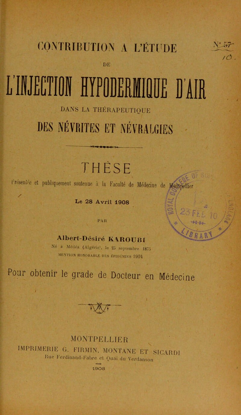 / ' CONTRIBUTION A L’ÉTUDE \ \ DE LIJECTIOI HYPODERMIQUE DUR DANS LA THÉRAPEUTIQUE DES NÉVRITES ET NÉVRALGIES /Ô . THÈSE iTéseiiEe et publiquement soutenue à la Faculté de Médecine de Montpellier Le 28 Avril 1908 / St K PAR Alberl-Désiré KAROUBI N<5 à Médéa (Algérie), le 25 septembre 1875 MENTION HONORABLE DES ÉPIDÉMIES 1904 Pour obtenir le grade de Docteur en Médecine MONTPELLIER S. IMPRIMERIE G. FJRMIN, MONTANE ET SIGARUI Hue Ferdinand-Fabre et, Ouai du Verdanson 1908