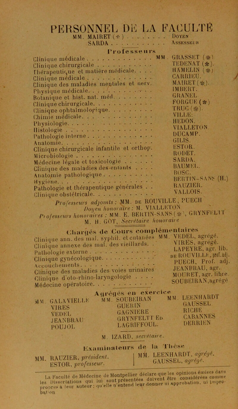 PERSONNEL DE LA FACULTÉ MM. MAI R ET (* ) Doyen SARDA Assesseur Professe ii rs Clinique médicale MM Clinique chirurgicale Thérapeutique et matière médicale. . . . Clinique médicale Clinique des maladies mentales et nerv. Physique médicale - . . Botanique et hist. nat. méd Clinique chirurgicale Clinique ophtalmologique Chimie médicale Physiologie Histologie Pathologie interne Anatomie • Clinique chirurgicale infantile et orthop. Microbiologie Médecine légale et toxicologie Clinique des maladies destinants .... Anatojnie pathologique H ygiène Pathologie et thérapeutique générales . . Clinique obstétricale Professeurs adjoints: MM. de ROUVILLE, Doyen honoraire : M. VIALLLION Professeurs honoraires : MM. E. BEBTIN-SANS (*\ GRYNFEL'I 1 M. H. GOT, Secrétaire honoraire Charriés de Cours complémentaires Clinique ann. des'mal. syphil. et cutanées MM. VEDEL, agrège. Clinique annexe des mal. des vieillards. . VIRES, ac eD . Pathologie externe Clinique gynécologique  Accouchements Clinique des maladies des voies urinaires Clinique doto-rhino-laryngologie .... Médecine opératoire. . . • GRASSET {#) T ED EN AT (*}. HAMEL1N (*; CARR1EU. MAIRET(^). IMBERT. GRANEL FORGUK(*) TRUC (#). VILLE: HEDON. VIALLETON DUCAMP. GIL1S. ESTOR. RODET. SARDA. BAUMEL. BOSC. BEBTIN-SANS RAUZ1ER. VALLOIS. PU ECU (H.) LAPEYRE, agr. lib. de ROUVILLE, prof.adj. PUECH, Prof. adj. JEANBRAU, agr. MOU B ET, agr. libre. S0UBE1RAN,agrégé MM GALA VIELLE VIRES VEDEL JEANBRAU POUJOL A(jrétiés en exercice MM.'SOUBEIRAN MM GUEH1N GAGN1ERE GRYNFELTT En LAGR1FF0UL. LEENHARDT GAUSSEE RICHE CABANNES DERRIEN M. 1ZARD, secrétaire. Examinateurs M. RAUZIER, ■président ESTOR, professeur de la Thèse Mi(l. LEENHARDT, agrégé. GAUSSEE, agrégé. La L'acuité de Médecine de ISTW apprebatiou. ». Dat'on