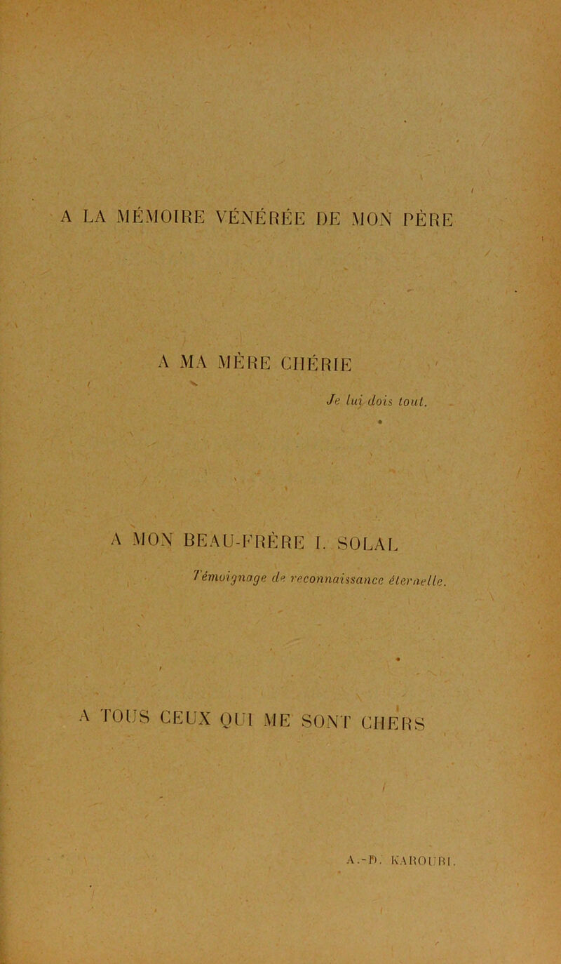 A LA MÉMOIRE VÉNÉRÉE DE MON PÈRE A MA MÈRE CHÉRIE v Je lui dois tout. A MON BEAU-FRÈRE I. SOLAL Témoignage de reconnaissance éternelle. A TOUS CEUX OUI ME SONT CHERS