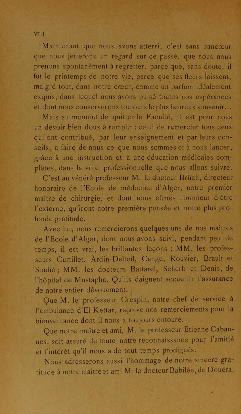 Maintenant que nous avons atterri, c’est sans rancoeur que nous jetterons un regard sur ce passé, que nous nous prenons spontanément à regretter, parce que, sans doute, il fut le printemps de notre vie, parce que ses fleurs laissent, malgré tout, dans notre coeur, comme un parfum idéalement exquis, dans lequel nous avons puisé toutes nos espérances et dont nous conserverons toujours le plus heureux souvenir... Mais au moment de quitter la Faculté, il est pour nous un devoir bien doux à remplir : celui de remercier tous ceux qui ont contribué, par leur enseignement et par leurs con- seils, à faire de nous ce que nous sommes et à nous lancer, grâce à une instruction et à une éducation médicales com- plètes, dans la voie professionnelle que nous allons suivre. C’est au vénéré professeur M. le docteur Brüch, directeur honoraire de l’Ecole de médecine d’Alger, notre premier maître de chirurgie, et dont nous eûmes l’honneur d’être l’externe, qu’iront notre première pensée et notre plus pro- fonde gratitude. Avec lui, nous remercierons quelques-uns de nos maîtres de l’Ecole d’Alger, dont nous avons suivi, pendant peu de temps, il est vrai, les brillantes leçons : MM. les profes- seurs Curtillet, Ardin-Delteil, Cange, Rouvier, Brault et Soulié; MM. les docteurs Battarel, Scherb et Denis, de l’hôpital de Mustapha. Qu’ils daignent accueillir l’assurance de notre entier dévouement. Que M. le professeur Crespin, notre chef de service à l’ambulance d’El-Kettar, reçoive nos remerciements pour la bienveillance dont il nous a toujours entouré. Que notre maître et ami, M. le professeur Etienne Caban- nes, soit assuré de toute notre reconnaissance pour l’amitié et l’intérêt qu’il nous a de tout temps prodigués. Nous adresserons aussi l’hommage de notre sincère gra- titude à notre maîtreet ami M. le docteur Babilée, de Douéra,