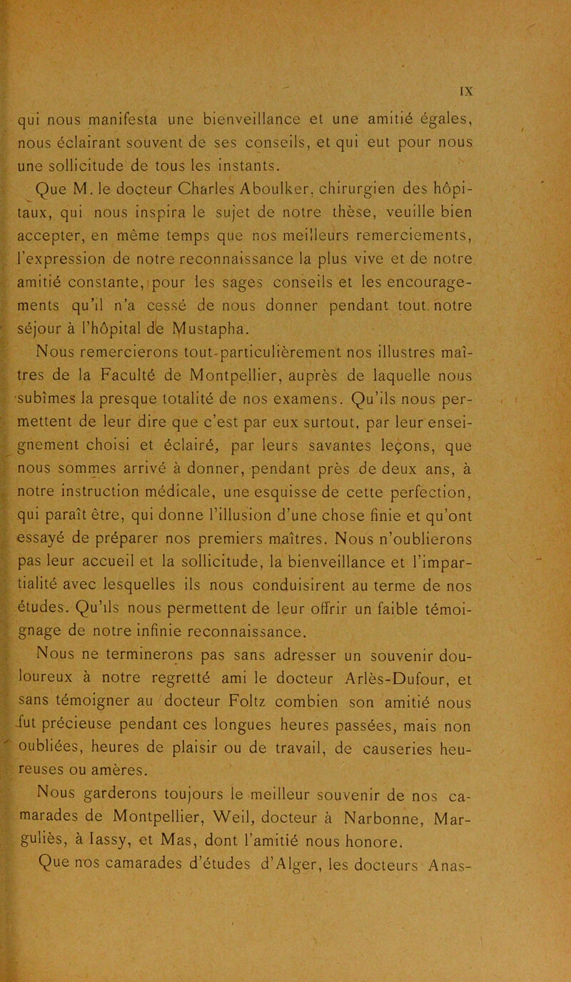 qui nous manifesta une bienveillance et une amitié égales, nous éclairant souvent de ses conseils, et qui eut pour nous une sollicitude de tous les instants. Que M. le docteur Charles Aboulker, chirurgien des hôpi- taux, qui nous inspira le sujet de notre thèse, veuille bien accepter, en même temps que nos meilleurs remerciements, l’expression de notre reconnaissance la plus vive et de notre amitié constante, pour les sages conseils et les encourage- ments qu’il n’a cessé de nous donner pendant tout notre séjour à l’hôpital dé Mustapha. Nous remercierons tout-particulièrement nos illustres maî- tres de la Faculté de Montpellier, auprès de laquelle nous •subîmes la presque totalité de nos examens. Qu’ils nous per- mettent de leur dire que c’est par eux surtout, par leur ensei- gnement choisi et éclairé, par leurs savantes leçons, que nous sommes arrivé à donner, pendant près de deux ans, à notre instruction médicale, une esquisse de cette perfection, qui paraît être, qui donne l’illusion d’une chose finie et qu’ont essayé de préparer nos premiers maîtres. Nous n’oublierons pas leur accueil et la sollicitude, la bienveillance et l’impar- tialité avec lesquelles ils nous conduisirent au terme de nos études. Qu’ils nous permettent de leur offrir un faible témoi- gnage de notre infinie reconnaissance. Nous ne terminerons pas sans adresser un souvenir dou- loureux à notre regretté ami le docteur Arlès-Dufour, et sans témoigner au docteur Foltz combien son amitié nous fut précieuse pendant ces longues heures passées, mais non oubliées, heures de plaisir ou de travail, de causeries heu- reuses ou amères. Nous garderons toujours le meilleur souvenir de nos ca- marades de Montpellier, Weil, docteur à Narbonne, Mar- guliès, à Iassy, et Mas, dont l’amitié nous honore. Que nos camarades d’études d’Alger, les docteurs Anas-