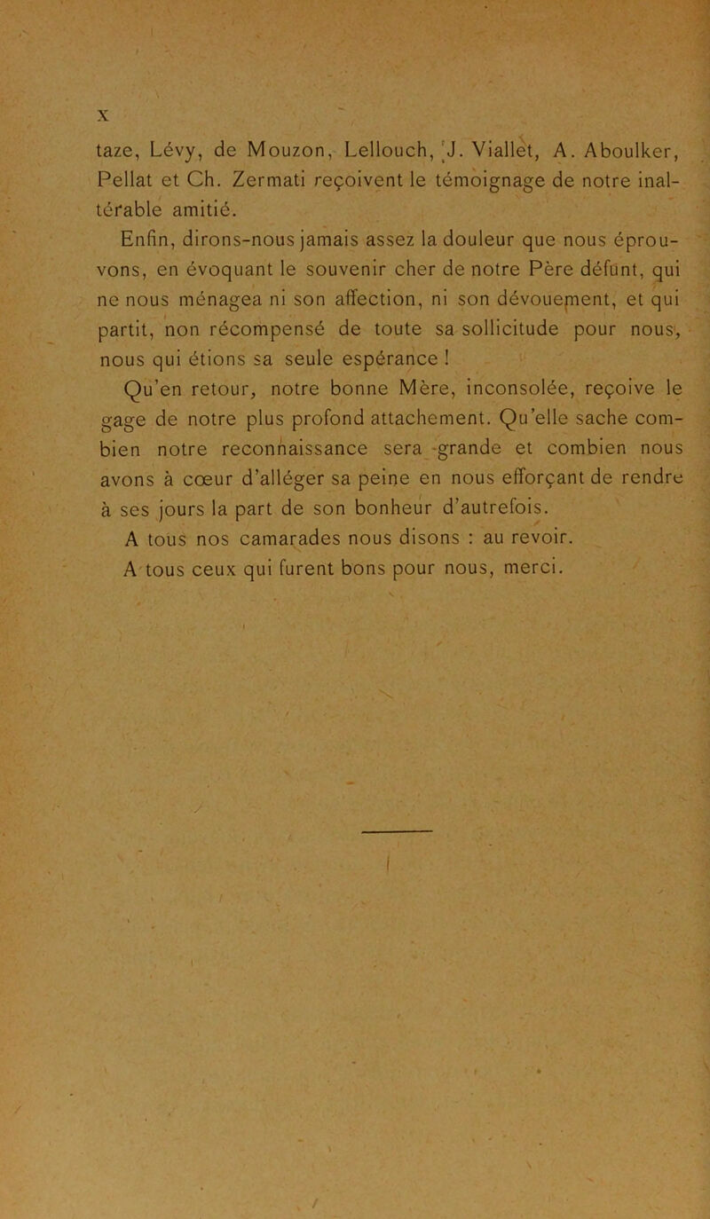 I X taze, Lévy, de Mouzon, Lellouch, 'J. Viallet, A. Aboulker, Pellat et Ch. Zermati reçoivent le témoignage de notre inal- térable amitié. Enfin, dirons-nous jamais assez la douleur que nous éprou- vons, en évoquant le souvenir cher de notre Père défunt, qui ne nous ménagea ni son affection, ni son dévouement, et qui partit, non récompensé de toute sa sollicitude pour nous, nous qui étions sa seule espérance ! Qu’en retour, notre bonne Mère, inconsolée, reçoive le gage de notre plus profond attachement. Qu elle sache com- bien notre reconnaissance sera grande et combien nous avons à cœur d’alléger sa peine en nous efforçant de rendre à ses jours la part de son bonheur d’autrefois. A tous nos camarades nous disons : au revoir. A tous ceux qui furent bons pour nous, merci.