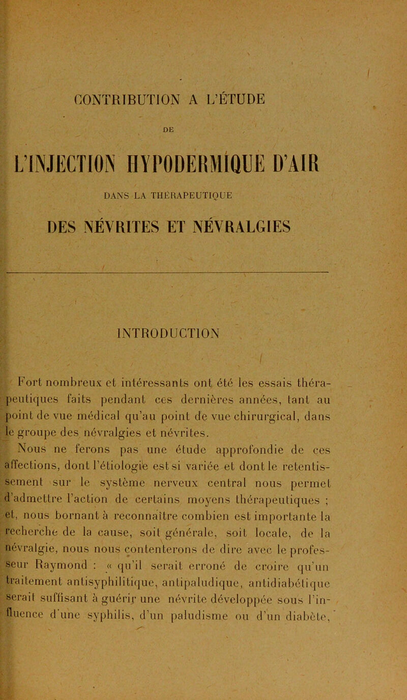 CONTRIBUTION A L’ÉTUDE DANS LA THÉRAPEUTIQUE DES NÉVRITES ET NÉVRALGIES INTRODUCTION I ; ' . I Fort nombreux et intéressants ont été les essais théra- peutiques faits pendant ces dernières années, tant au point de vue médical qu’au point de vue chirurgical, dans le groupe des névralgies et névrites. Nous ne ferons pas une étude approfondie de ces affections, dont l’étiologie est si variée et dont le retentis- sement sur le système nerveux central nous permet d’admettre l’action de certains moyens thérapeutiques ; et, nous bornant à reconnaître combien est importante la recherche de la cause, soit générale, soit locale, de la névralgie, nous nous contenterons de dire avec le profes- seur Raymond : « qu’il serait erroné de croire qu’un traitement antisyphilitique, antipaludique, antidiabétique serait suffisant à guérir une névrite développée sous l’in- fluence d'une syphilis, d’un paludisme ou d’un diabète,