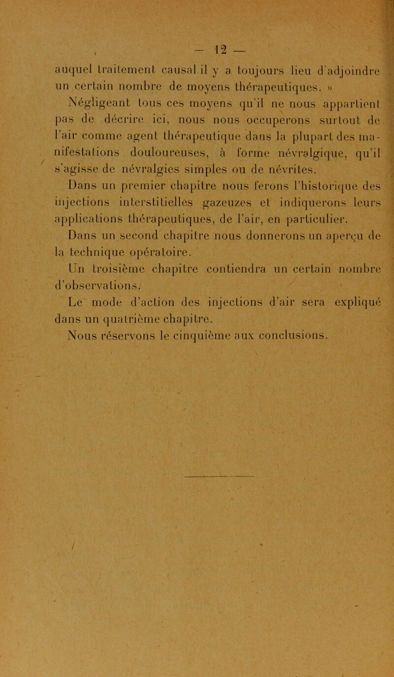 auquel traitement causal il y a toujours lieu d’adjoindre un certain nombre de moyens thérapeutiques. » Négligeant tous ces moyens qu’il ne nous appartient nuestaiions douloureuses, à tonne névralgique, qu'il Dans un premier chapitre nous ferons l’historique des injections interstitielles gazeuzes et indiquerons leurs applications thérapeutiques, de l’air, en particulier. Dans un second chapitre nous donnerons un aperçu de la technique opératoire. Un troisième chapitre contiendra un certain nombre d’observations. Le mode d’action des injections d’air sera expliqué dans un quatrième chapitre. Nous réservons le cinquième aux conclusions. pas de décrire ici, nous nous occuperons surtout de s’agisse de névralgies simples ou de névrites. \ /- /