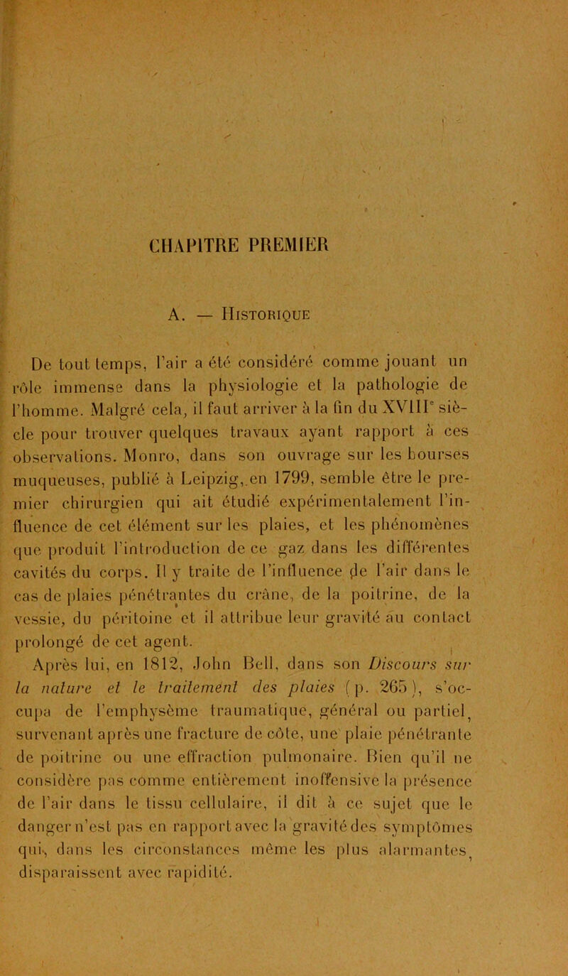 CHAPITRE PREMIER A. — Historique ' ' . 1 . De tout temps, l’air a été considéré comme jouant un rôle immense dans la physiologie et la pathologie de l’homme. Malgré cela, il faut arriver à la fin du XVIIP siè- cle pour trouver quelques travaux ayant rapport a ces observations. Monro, dans son ouvrage sur les bourses muqueuses, publié à Leipzig,.en 1799, semble être le pre- mier chirurgien qui ait étudié expérimentalement l'in- fluence de cet élément sur les plaies, et les phénomènes que produit l’introduction de ce gaz dans les différentes cavités du corps. Il y traite de l’influence (Je l’air dans le cas de plaies pénétrantes du crâne, de la poitrine, de la vessie, du péritoine et il attribue leur gravité au contact prolongé de cet agent. A p rès lui, en 1812, John Bell, dans son Discours sur la nature el le Irailemenl des plaies ( p. 265 ), s’oc- cupa de l’emphysème traumatique, général ou partiel, survenant après une fracture de côte, une plaie pénétrante de poitrine ou une effraction pulmonaire. Bien qu’il ne considère pas comme entièrement inoffensive la présence de l’air dans le tissu cellulaire, ii dit à ce sujet que le danger n’est pas en rapportavec la gravitédes symptômes qui*, dans les circonstances même les plus alarmantes, disparaissent avec rapidité.