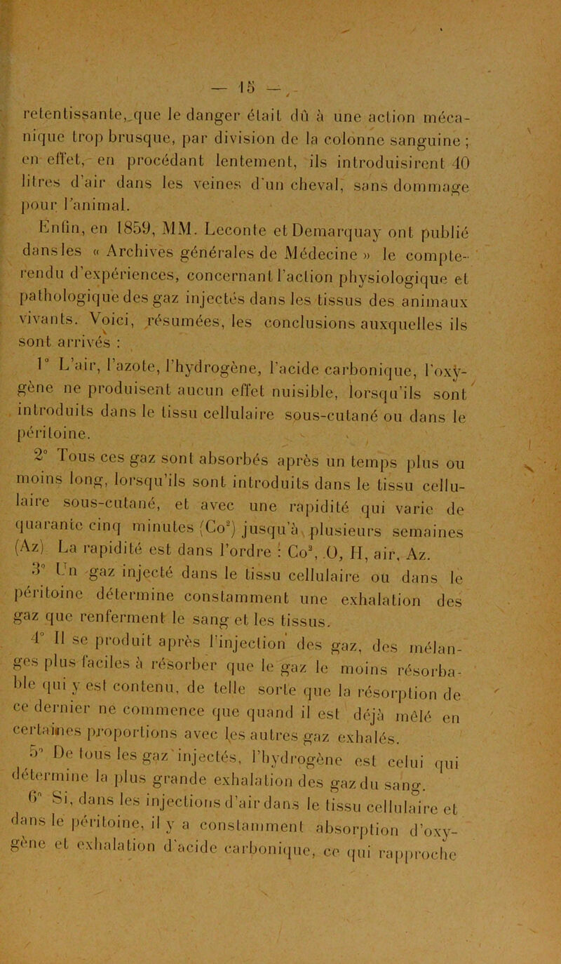 retentissante,.que le danger était dû à une action méca- nique trop brusque, par division de la colonne sanguine ; en effet, en procédant lentement, ils introduisirent 40 lilres d air dans les veines d un cheval, sans dommage pour ranimai. Lnfin, en 1859, MM. Leconte etDemarquay ont publié dans les « Archives générales de Médecine » le compte- rendu d’expériences, concernant l’action physiologique et pathologique des gaz in jectés dans les tissus des animaux vivants. Voici, résumées, les conclusions auxquelles ils sont arrivés : 1 L air, 1 azote, 1 hydrogène, l'acide carbonique, l’oxÿ- gène ne produisent aucun effet nuisible, lorsqu’ils sont introduits dans le tissu cellulaire sous-cutané ou dans le péritoine. 2° Tous ces gaz sont absorbés après un temps plus ou moins long, lorsqu’ils sont introduits dans le tissu cellu- laire sous-cutané, et avec une rapidité qui varie de quarante cinq minutes (Go2) jusqu’à, plusieurs semaines (Az) La rapidité est dans Tordre : Co\ .0, II, air, Az. d Ln gaz injecté dans le tissu cellulaire ou dans le péritoine détermine constamment une exhalation des gaz que renferment le sang et les tissus. 4° Il se produit après l'injection des gaz, des mélan- ges plus faciles à résorber que le gaz le moins résorba- ble qui y est contenu, de telle sorte que la résorption de ce dernier ne commence que quand il est déjà mêlé en certaines proportions avec l^es autres gaz exhalés. 5> De fous les gaz injectés, l’hydrogène est celui qui détermine la plus grande exhalation des gaz du sang. 5° Si, dans les injections d’air dans le tissu cellulaire et dans le péritoine, il y a constamment absorption d’oxv- gene et exhalation d’acide carbonique, ce qui rapproche