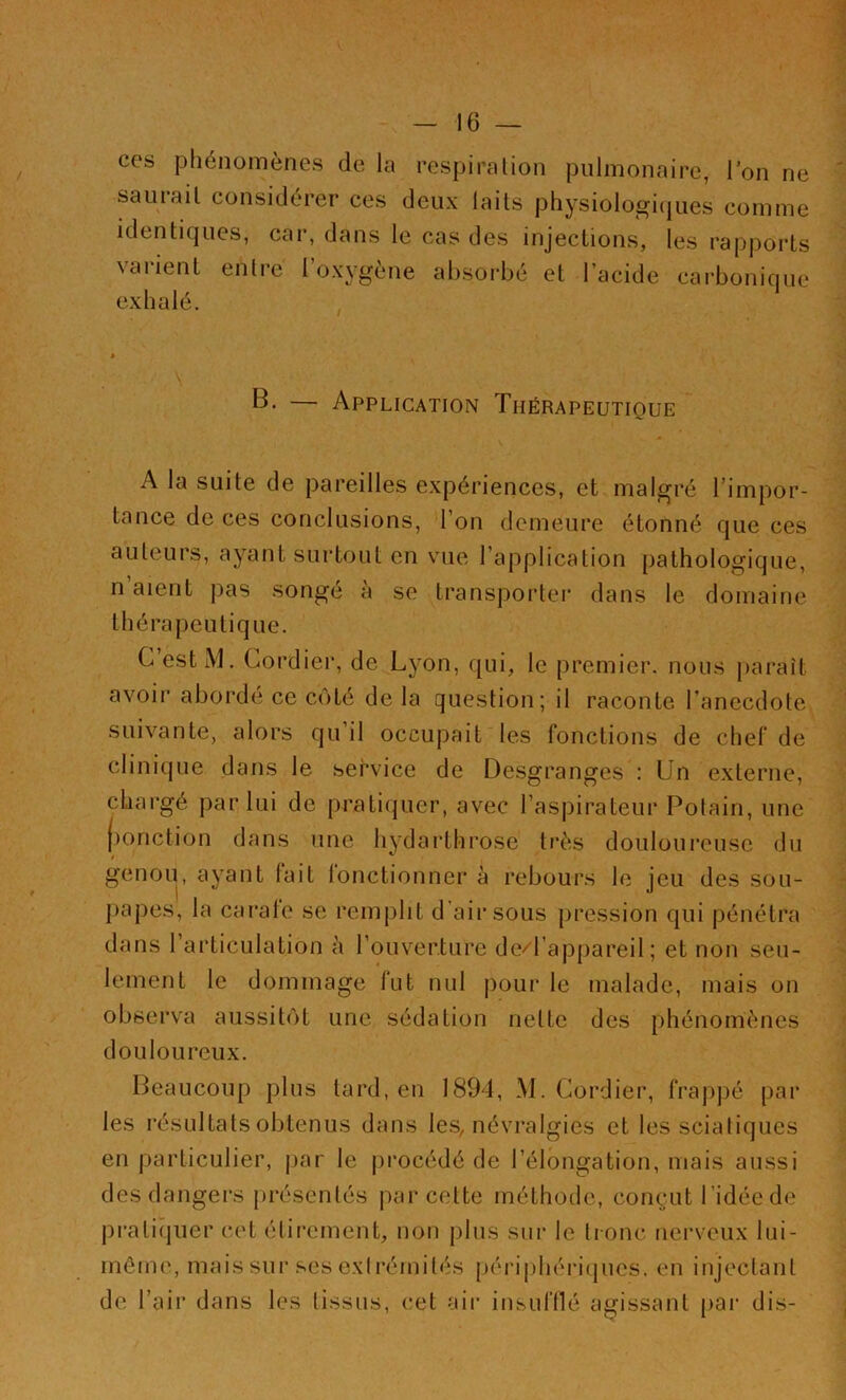 ces phénomènes de la respiration pulmonaire, l’on ne saurait considérer ces deux laits physiologiques comme identiques, car, dans le cas des injections, les rapports \aiient entre 1 oxygéné absorbé et 1 acide carbonique exhalé. B. — Application Thérapeutique A la suite de pareilles expériences, et malgré l’impor- tance de ces conclusions, 1 on demeure étonné que ces auteurs, ayant surtout en vue l’application pathologique, n’aient pas songé à se transporter dans le domaine thérapeutique. C estM. Gordier, de Lyon, qui, le premier, nous paraît avoir aborde ce côté de la question; il raconte l’anecdote suivante, alors qu’il occupait les fonctions de chef de clinique dans le service de Desgranges : Un externe, chargé par lui de pratiquer, avec l’aspirateur Potain, une (jonction dans une hydarthrose très douloureuse du genou, ayant lait lonctionner à rebours le jeu des sou- papes, la carafe se remplit d’air sous pression qui pénétra dans l’articulation à l’ouverture de/l’appareil ; et non seu- lement le dommage fut nul pour le malade, mais on observa aussitôt une sédation nette des phénomènes douloureux. Beaucoup plus tard, en 1894, M. Gordier, frappé par les résultats obtenus dans les, névralgies et les sciatiques en particulier, par le procédé de l’élongation, mais aussi des dangers présentés par cette méthode, conçut 1 idée de pratiquer cet étirement, non plus sur le tronc nerveux lui- même, maissur ses extrémités périphériques, en injectant de l’air dans les tissus, cet air insufflé agissant par dis-