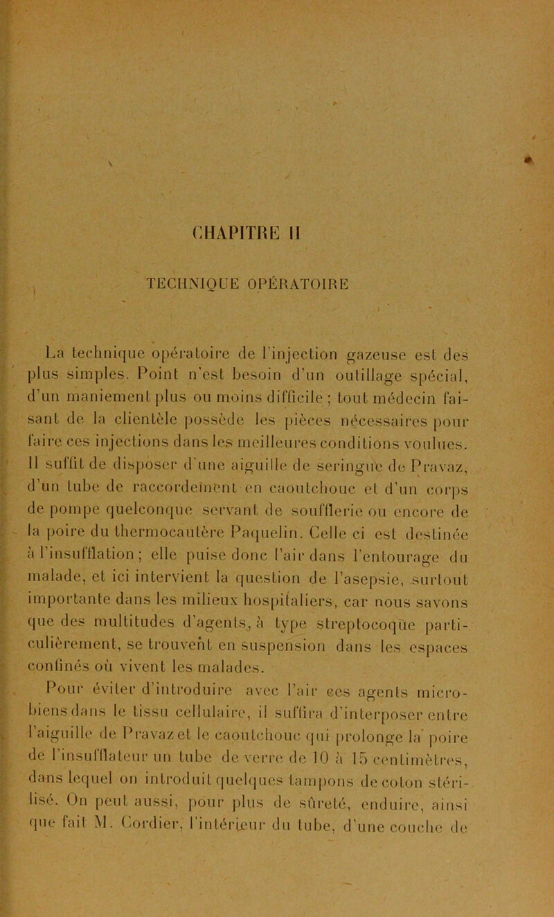 4 \ # CHAPITRE II TECHNIQUE OPÉRATOIRE « La technique opératoire de l'injection gazeuse est des plus simples. Point n'est besoin d’un outillage spécial, d’un maniement plus ou moins difficile ; tout médecin Tai- sant de la clientèle possède les pièces nécessaires pour Taire ces injections dans les meilleures conditions voulues. Il suTlit de disposer d’une aiguille de seringue de Pravaz, d’un tube de raccordement en caoutchouc et d’un corps de pompe quelconque servant de soufflerie ou encore de la poire du thermocautère Paquelïn. Celle ci est destinée a 1 insufflation ; elle puise donc l’air dans l’entourage du malade, et ici intervient la question de l’asepsie, surtout importante dans les milieux hospitaliers, car nous savons que des multitudes d’agents, à type streptocoque parti- culièrement, se trouvent en suspension dans les espaces confinés où vivent les malades. Pour éviter d’introduire avec l’air ces agents micro- biens dans le tissu cellulaire, il suffira d’interposer entre l’aiguille de Pravaz et le caoutchouc qui prolonge la poire de l’insufflateur un tube de verre de 10 à 15 centimètres, dans lequel on introduit quelques tampons decoton stéri- lise. Un peut aussi, pour plus de sûreté, enduire, ainsi que fait M. Cordier, l’intérieur du tube, d’une couche de