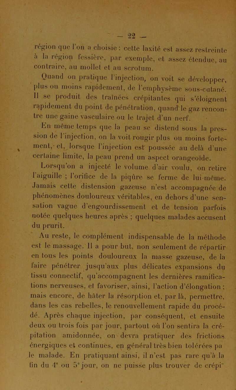 région que l’on a choisie: celte laxité est assez restreinte à la région fessière, par exemple, et assez étendue, au contraire, au mollet et au scrotum. Quand on pratique l’injection, on voit se développer, plus ou moins rapidement, de l’emphysème sous-cutané. 11 se produit des traînées crépitantes qui s’éloignent iapidement du point de pénétration, quand le gaz rencon- tre une gaine vasculaire ou le trajet d’un nerf. Ln même temps que la peau se distend sous la pres- sion de I injection, on la voit rougir plus ou moins forte- ment,-et, lorsque l’injection est poussée au delà d’une certaine limite, la peau prend un aspect orangeoïde. Lorsqu’on a injecté le volume d’air voulu, on retire 1 aiguille ; l’orifice de la piqûre se ferme de lui-même. Jamais cette distension gazeuse n’est accompagnée de phénomènes douloureux véritables, en dehors d’une sen- sation vague d’engourdissement et de tension parfois notée quelques heures après ; quelques malades accusent du prurit. Au reste, le complément indispensable de la méthode est le massage. 11 a pour but, non seulement de répartir en tous les points douloureux la masse gazeuse, de la laire pénétrer jusqu’aux plus délicates expansions du tissu connectif, qu’accompagnent les dernières ramifica- tions nerveuses, et favoriser, ainsi, l’action d’élongation ; mais encore, de hâter la résorption et, par là, permettre, dans les cas rebelles, le renouvellement rapide du procé- dé. Après chaque injection, par conséquent, et ensuite deux ou trois fois par jour, partout où l’on sentira la cré- pitation amidonnée, on devra pratiquer des frictions énergiques et continues, en général très bien tolérées pa le malade. En pratiquant ainsi, il n’est pas rare qu’à la lin du 4° ou 5° jour, on ne puisse plus trouver de crépi