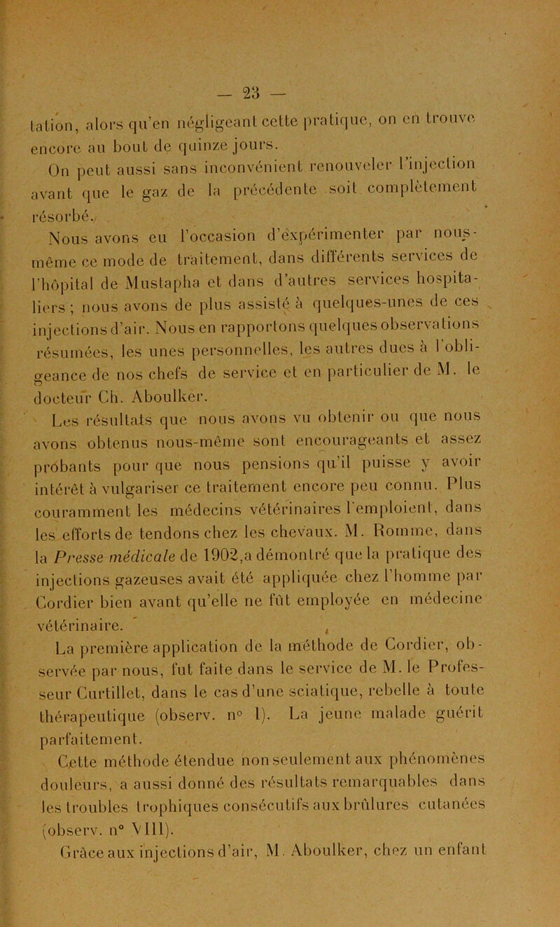 talion, alors qu’en négligeant cette pratique, on en trouve encore au bout de quinze jours. On peut aussi sans inconvénient renouveler l’injection avant que le gaz de la précédente soit complètement résorbé. Nous avons eu l’occasion d’expérimenter par nous- même ce mode de traitement, dans différents services de l’hôpital de Mustapha et dans d’autres services hospita- liers ; nous avons de plus assisté à quelques-unes de ces injections d’air. Pfôus en rapportons quelques observations résumées, les unes personnelles, les autres dues à I obli- geance de nos chefs de service et en particuliei de M. le docteur Ch. Aboulker. Les résultats que nous avons vu obtenir ou que nous avons obtenus nous-même sont encourageants et assez probants pour que nous pensions qu’il puisse y avoir intérêt à vulgariser ce traitement encore peu connu. Plus couramment les médecins vétérinaires l'emploient, dans les efforts de tendons chez les chevaux. M. Romme, dans la Presse médicale de 1902,a démontré que la pratique des injections gazeuses avait été appliquée chez l’homme par Cordier bien avant qu’elle ne fut employée en médecine vétérinaire. t La première application de la méthode de Cordier, ob- servée par nous, fut faite dans le service de M. le Profes- seur Curtillet, dans le cas d’une sciatique, rebelle à toute thérapeutique (observ. n° 1). La jeune malade guérit parfaitement. Cette méthode étendue non seulement aux phénomènes douleurs, a aussi donné des résultats remarquables dans les troubles trophiques consécutifs aux brûlures cutanées (observ. n° V111). Grâce aux injections d’air, M. Aboulker, chez un enfant
