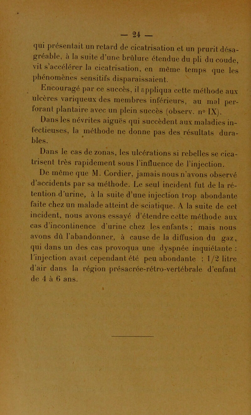 qui présentait un retard de cicatrisation et un prurit désa- gréable, à la suite d’une brûlure étendue du pli du coude, vit s accélérer la cicatrisation, en même temps que les phénomènes sensitils disparaissaient. Encouragé par ce succès, il appliqua cette méthode aux ulcères variqueux des membres inférieurs, au mal per- forant plantaire avec un plein succès (observ. n° IX). Dans les névrites aiguës qui succèdent aux maladies in- lectieuses, la méthode ne donne pas des résultats dura- bles. Dans le cas de zonas, les ulcérations si rebelles se cica- trisent très rapidement sous l’influence de l’injection. De même que M. Cordier, jamais nous n’avons observé d’accidents par sa méthode. Le seul incident fut de la ré- tention.d urine, a la suite d’une injection tcop abondante faite chez un malade atteint de sciatique. A la suite de cet incident, nous avons essayé d’étendre cette méthode aux cas d’incontinence d’urine chez les enfants ; mais nous avons dû l’abandonner., à cause de la diffusion du gaz, qui dans un des cas provoqua une dyspnée inquiétante : l'injection avait cependant été peu abondante : 1/2 litre d’air dans la région présacrée-rétro-vertébrale d’enfant de 4 à 6 ans. 1