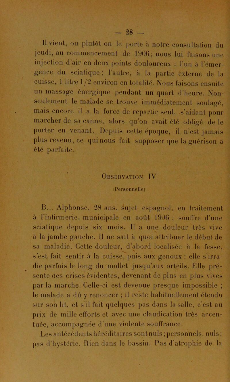 — SS- II vient, ou plutôt on le porte à notre consultation du jeudi, au commencement de 1906; nous lui faisons une injection d’air en deux points douloureux : l’un à l’émer- gence du sciatique; l’autre, à la partie externe de la cuisse, 1 litre 1 /2 environ en totalité. Nous faisons ensuite un massage énergique pendant un quart d’heure. Non- seulement le malade se trouve immédiatement soulagé, mais encore il a la force de repartir seul, s’aidant pour marcher de sa canne, alors qu’on avait été obligé de le porter en venant. Depuis cette époque, il n’est jamais plus revenu, ce qui nous lait supposer que la guérison a été parfaite. Observation IV (Personnelle) B... Alphonse, 28 ans, ^ujet espagnol, en traitement à l’infirmerie municipale en août 1906 ; souffre d’une sciatique depuis six mois. Il a une douleur très vive à la jambe gauche. Il ne sait à quoi attribuer le début de sa maladie. Cette douleur, d’abord localisée à la fesse, s’est fait sentir à la cuisse, puis aux genoux ; elle s’irra- die parfois le long du mollet jusqu’aux orteils. Elle pré- sente des crises évidentes, devenant de plus en plus vives par la marche. Celle-ci est devenue presque impossible ; le malade a dû y renoncer ; il reste habituellement étendu sur son lit, et s’il fait quelques pas dans la salle, c’est au prix de mille efforts et avec une claudication très accen- tuée, accompagnée d’une violente souffrance. Les antécédents héréditaires sontnuls; personnels, nuis; pas d’hystérie. Rien dans le bassin. Pas d’atrophie de la