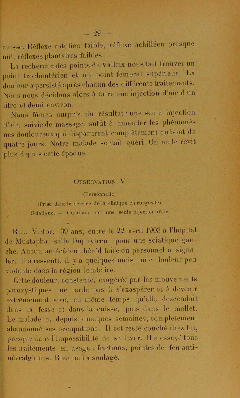 — °29 - cuisse. Réflexe rotulien faible, réflexe achilléen presque nul, réflexes plantaires faibles. La recherche des points de Valleix nous lait trouver un point trochantérien et un point fémoral supérieur. La douleur a persisté après chacun des différents traitements. Nous nous décidons alors à faire une injection d’air d’un lifre et demi environ. Nous fûmes surpris du résultat : une seule injection d’air, suivie de massage, suffit à amender les phénomè- nes douloureux qui disparurent complètement au bout de quatre jours. Notre malade sortait guéri. On ne le îevit plus depuis cette époque. Observation V (Personnelle) (Prise dans le service de la clinique chirurgicale) Sciatique. — Guérison par une seule injection d’air. R.... Victor, 39 ans, entre le 22 avril 1903 à l’hôpital de Mustapha, salle Dnpuytren, pour une sciatique gau- che. Aucun antécédent héréditaire ou personnel à signa- ler. Il a ressenti, il y a quelques mois, une douleur peu violente dans la région lombaire. Cette douleur, constante, exagérée par les mouvements paroxystiques, ne tarde pas à s’exaspérer et à devenir extrêmement vive, en même temps qu’elle descendait dans la fesse et dans la cuisse, puis dans le mollet. Le malade a, depuis quelques semaines, complètement abandonné ses occupations. Il est resté couché chez lui, presque dans l’impossibilité de se lever. Il a essayé tous les traitements en usage : frictions, pointes de feu anti- névralgiques. Rien ne l’a soulagé.