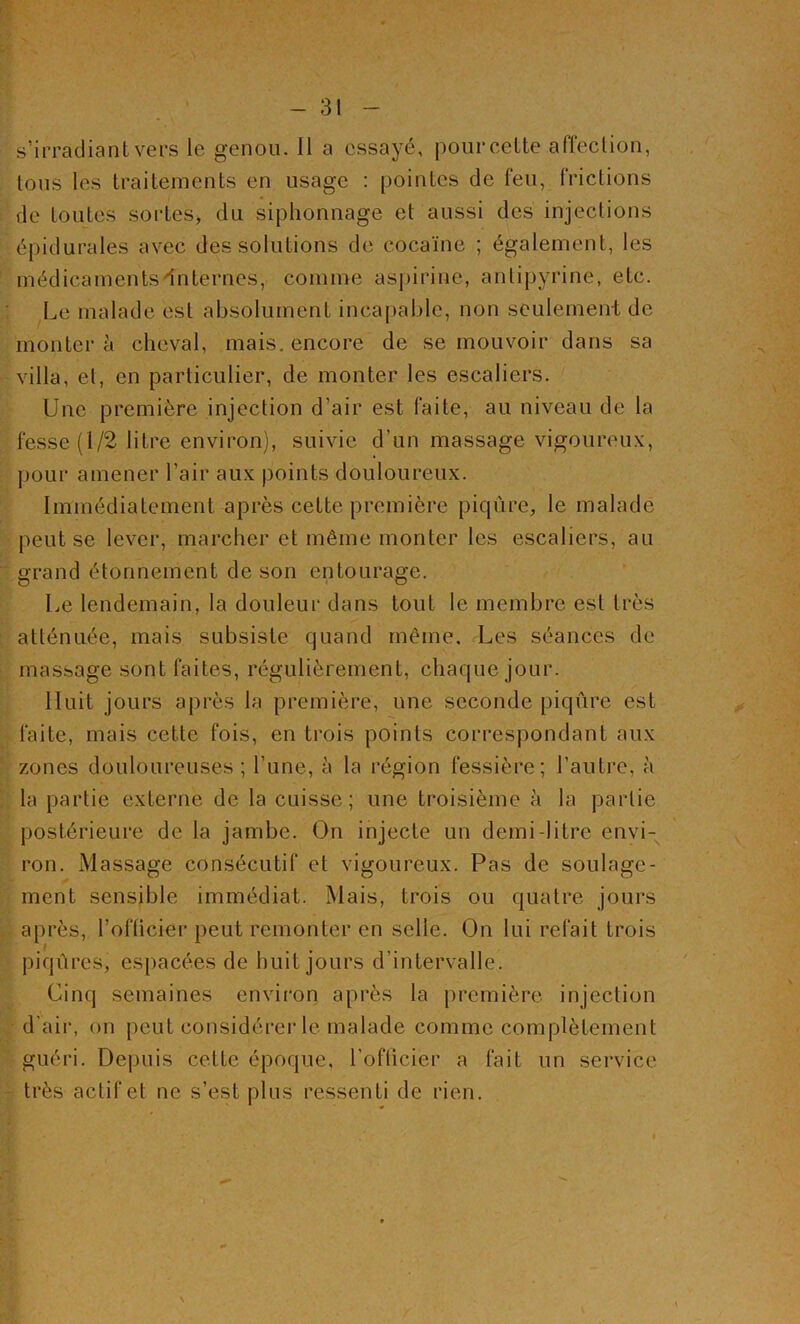 s’irradiant vers le genou. 11 a essayé, pour cette affection, tous les traitements en usage : pointes de feu, frictions de toutes sortes, du siphonnage et aussi des injections épidurales avec des solutions de cocaïne ; également, les médicaments internes, comme aspirine, antipyrine, etc. Le malade est absolument incapable, non seulement de montera cheval, mais, encore de se mouvoir dans sa villa, el, en particulier, de monter les escaliers. Une première injection d’air est faite, au niveau de la fesse (1/2 litre environ), suivie d’un massage vigoureux, pour amener l’air aux points douloureux. Immédiatement après cette première piqûre, le malade peut se lever, marcher et même monter les escaliers, au grand étonnement de son entourage. Le lendemain, la douleur dans tout le membre est très atténuée, mais subsiste quand même. Les séances de massage sont faites, régulièrement, chaque jour. Huit jours après la première, une seconde piqûre est faite, mais cette fois, en trois points correspondant aux zones douloureuses ; l’une, à la région fessière; l’autre, à la partie externe de la cuisse; une troisième à la partie postérieure de la jambe. Ou injecte un demi-litre envi- ron. Massage consécutif et vigoureux. Pas de soulage- ment sensible immédiat. Mais, trois ou quatre jours après, l’officier peut remonter en selle. On lui refait trois piqûres, espacées de huit jours d’intervalle. Cinq semaines environ après la première injection d'air, on peut considérer le malade comme complètement guéri. Depuis celte époque, l’officier a fait un service très actif et ne s’est plus ressenti de rien.