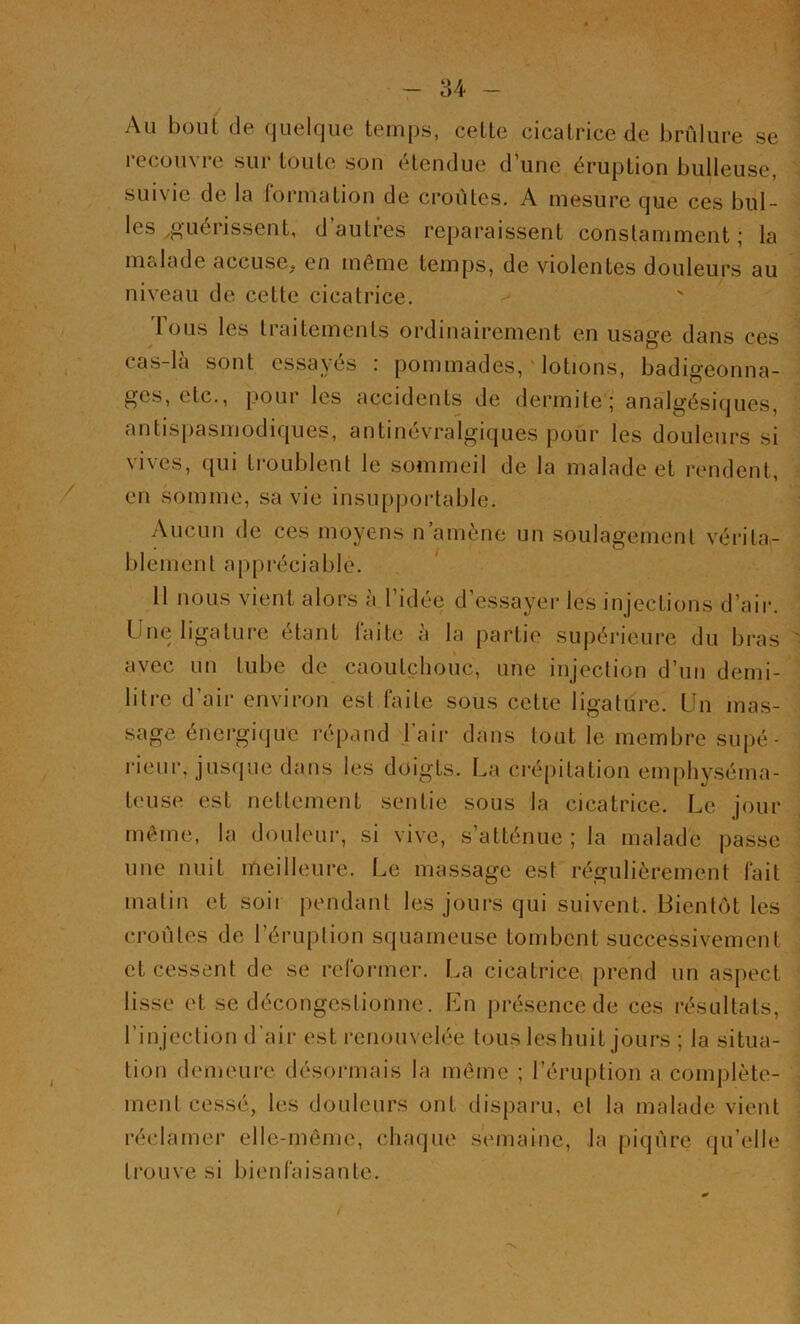 84 - Au bout de quelque temps, celte cicatrice de brûlure se recouvre sur toute son étendue d’une éruption bulleuse, sui\ic de la formation de croûtes. A mesure que ces bul- les guérissent, d’autres reparaissent constamment ; la malade accuse, en même temps, de violentes douleurs au niveau de cette cicatrice. tous les traitements ordinairement en usage dans ces cas-la sont essayés : pommades, lotions, badigeonna- ges, etc., pour les accidents de dermite; analgésiques, antispasmodiques, antinévralgiques pour les douleurs si vives, qui troublent le sommeil de la malade et rendent, en somme, sa vie insupportable. Aucun de ces moyens n’amène un soulagement vérita,- i * | ^ blement appréciable. 11 nous vient alors à l’idée d’essayer les injections d’air. Une ligature étant Faite à la partie supérieure du bras avec uu tube de caoutchouc, une injection d’un demi- litre d’air environ est faite sous cette ligature. Un mas- sage énergique répand l’air dans tout le membre supé- rieur, jusque dans les doigts. La crépitation emphyséma- teuse est nettement sentie sous la cicatrice. Le jour même, la douleur, si vive, s’atténue; la malade passe une nuit meilleure. Le massage est régulièrement fait malin et soii pendant les jours qui suivent. Bientôt les croûtes de l’éruption squameuse tombent successivement et cessent de se reformer. La cicatrice prend un aspect lisse et se décongestionne. En présence de ces résultats, l’injection d’air est renouvelée tous les huit jours ; la situa- tion demeure désormais la même ; l’éruption a complète- ment cessé, les douleurs ont disparu, et la malade vient réclamer elle-même, chaque semaine, la piqûre qu elle trouve si bienfaisante. * / ' • ■