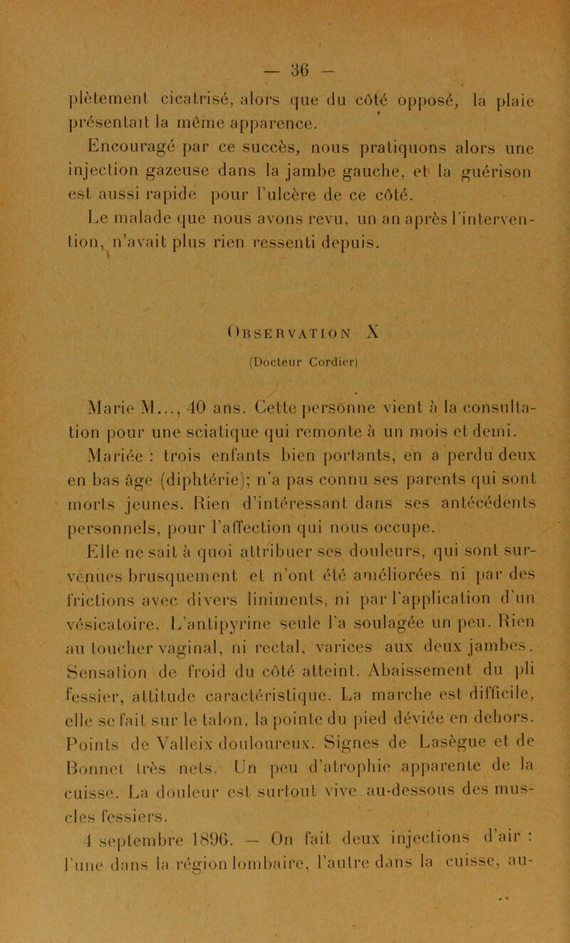 plètement cicatrisé, alors que du côté opposé, la plaie présentait la même apparence. Encouragé par ce succès, nous pratiquons alors une injection gazeuse dans la jambe gauche, et la guérison est aussi rapide pour l’ulcère de ce côté. Le malade que nous avons revu, un an après l’interven- tion, n’avait plus rien ressenti depuis. Observation X (Docteur Cordier) Marie M..., 40 ans. Cette personne vient à la consulta- tion pour une sciatique qui remonte à un mois et demi. Mariée : trois enfants bien portants, en a perdu deux en bas âge (diphtérie); n’a pas connu ses parents qui sont morts jeunes. Rien d’intéressant dans ses antécédents personnels, pour l’affection qui nous occupe. Elle ne sait à quoi attribuer ses douleurs, qui sont sur- venues brusquement et n’ont été améliorées ni par des frictions avec divers liniments, ni par l’application d’un vésicatoire. L’antipyrine seule l’a soulagée un peu. Rien au toucher vaginal, ni rectal, varices aux deux jambes. Sensation de froid du côté atteint. Abaissement du pli fessier, attitude caractéristique. La marche est difficile, elle se fait sur le talon, la pointe du pied déviée en dehors. Points de Valleix douloureux. Signes de Lasègue et de Bonnet très nets. Un peu d’atrophie apparente de la cuisse. La douleur est surtout vive au-dessous des mus- cles fessiers. 1 septembre 1896. — On fait deux injections d air : l’une dans la région lombaire, l’autre dans la cuisse, au-