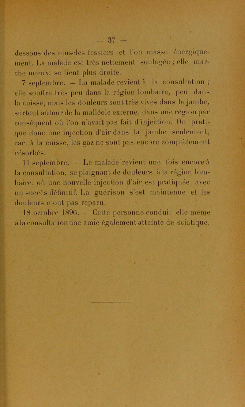 dessous' des muscles fessiers et l’on musse énergique- ment. La malade est très nettement soulagée ; elle mar- che mieux, se tient plus droite. 7 septembre. — La malade revient à la consultation ; elle souffre très peu dans la région lombaire, peu dans la cuisse, mais les douleurs sont très vives dans la jambe, surtout autour de la malléole externe, dans une région par conséquent où l’on n’avait pas fait d’injection. On prati- que donc une injection d’air dans la jambe seulement, car, à la cuisse, les gaz ne sont pas encore complètement résorbés. 11 septembre. - Le malade revient une fois encorc'à la consultation, se plaignant de douleurs à la région lom- baire, où une nouvelle injection d’air est pratiquée avec un succès définitif. La guérison s’est maintenue et les douleurs n’ont pas reparu. 18 octobre 189b. — Cette personne conduit elle-même à la consultation une amie également atteinte de sciatique. A