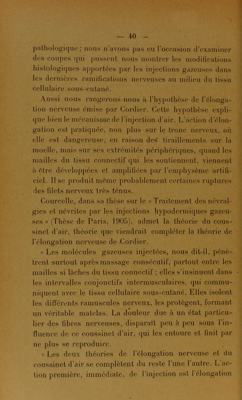 pathologique ; nous n’avons pas eu l’occasion d’examiner des coupes qui pussent nous montrer les modifications histologiques apportées par les injections gazeuses dans les dernières ramifications nerveuses au milieu du tissu cellulaire sous-cutané. Aussi nous rangerons nous à l’hypothèse de l’élonga- tion nerveuse émise par Cordier. Cette hypothèse expli- que bien le mécanisme de l’injection d’air. L’action d’élon- gation est pratiquée, non plus sur le tronc nerveux, où elle est dangereuse, en raison des tiraillements sur la moelle, mais sur ses extrémités périphériques, quand les mailles du tissu connectif qui les soutiennent, viennent à être développées et amplifiées par l’emphysème artifi- ciel. lise produit même probablement certaines ruptures des filets nerveux très ténus. Courcelle, dans sa thèse sur le « Traitement des névral- gies et névrites par les injections hypodermiques gazeu- ses » (Thèse de Paris, 1905), admet la théorie du cous- sinet d’air, théorie que viendrait compléter la théorie de l’élongation nerveuse de Cordier. « Les molécules gazeuses injectées, nous dit-il. pénè- trent surtout après massage consécutif, partout entre les mailles si lâches du tissu connectif ; elles s’insinuent dans les intervalles conjonctifs intermusculaires, qui commu- niquent avec le tissu cellulaire sous-cutané. Elles isolent les différents ramuscules nerveux, les protègent, formant un véritable matelas. La douleur due à un état particu- lier des fibres nerveuses, disparaît peu à peu sous l’in- fluence de ce coussinet d’air, qui les entoure et finit par ne plus se reproduire. » Les deux théories de l’élongation nerveuse et du coussinet d’air se complètent du reste l’une l’autre. L’ac- tion première, immédiate, de l’injection est l’élongation