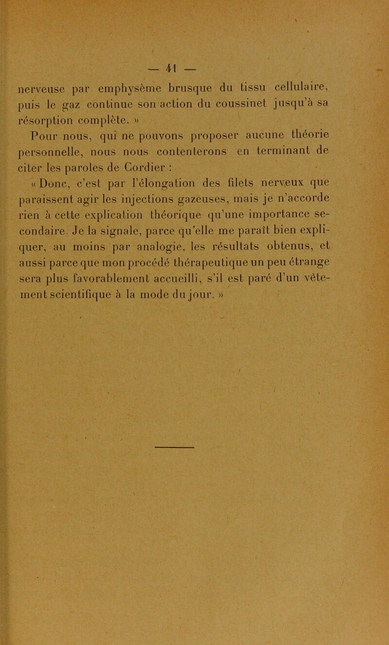 nerveuse par emphysème brusque du tissu cellulaire, puis le gaz continue son action du coussinet jusqu’à sa résorption complète. » Pour nous, qui ne pouvons proposer aucune théorie personnelle, nous nous contenterons en terminant de citer les paroles de Cordier : « Donc, c’est par l’élongation des (ilets nerveux que paraissent agir les injections gazeuses, mais je n’accorde rien à cette explication théorique qu’une importance se- condaire. Je la signale, parce qu’elle me paraît bien expli- quer, au moins par analogie, les résultats obtenus, et aussi parce que mon procédé thérapeutique un peu étrange sera plus favorablement accueilli, s’il est paré d’un vête- ment scientifique à la mode du jour. » / i