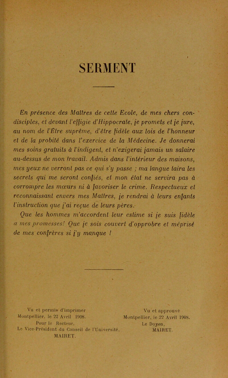 SERMENT » En présence des Maîtres de cette Ecole, de mes chers con- disciples, et devant l'effigie d'Hippocrate, je promets et \e jure, au nom de l'Etre suprême, d'être fidèle aux lois de l'honneur et de la probité dans l’exercice de la Médecine. Je donnerai mes soins gratuits à l’indigent, et n'exigerai fumais un salaire au-dessus de mon travail. Admis dans l'intérieur des maisons, mes yeux ne verront pas ce qui s’y passe ; ma langue taira les secrets qui me seront confiés, et mon état ne servira pas à corrompre les mœurs ni à favoriser le crime. Respectueux et reconnaissant envers mes Maîtres, fe rendrai à leurs enfants l’instruction que fai reçue de leurs pères. Que les hommes m'accordent leur estime si fe suis fidèle a mes promesses! Oue fe sois couvert d’opprobre et méprisé de mes confrères si fy manque I Vu cl permis d’imprimer Vu et approuvé Montpellier, le 22 Avril 1908. Montpellier, le 22 Avril 1908. Pour le Recteur, Le Doyen, Le Vice-Président du Conseil de l’Université, MAIRET. MAIRET.