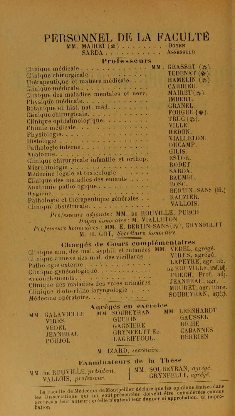 PERSONNEL DE LA FACULTE MM. MAIRET (# ) Doyen SARDA Assesseur Prof e sse u rs Clinique médicale Clinique chirurgicale Thérapeutique et matière médicale. . . . Clinique médicale Clinique des maladies mentales et nerv. Physique médicale . . . Botanique et hist. nat. méd. Clinique chirurgicale Clinique ophtalmologique Chimie médicale. . Physiologie. , Histologie Pathologie interne Anatomie • * * Clinique chirurgicale infantile et orthop. Microbiologie Médecine légale et toxicologie Clinique des maladies des entants .... Anatomie pathologique Hygiène Pathologie et thérapeutique générales . . Clinique obstétricale Professeurs adjoints: MM. de ROUVILLE, PUECH Doyen honoraire : M. V1ALLEION Pi o/esseurs honoraires : MM. E. BERTIN-SANS ( *\ GRYNFKLI 1 M. H. GOT, Secrétaire honoraire Chaînés de Cours complémentaires Clinique ann. des mal. syphil. et cutanées MM. VEDEL, agreg Clinique annexe des mal. des vieillards. . V1RLS, aDreDe. Pathologie externe . . Clinique gynécologique Accouchements. Clinique des maladies des voies urinaires Clinique d'oto-rhino-laryngologie .... Médecine opératoire. . . GRASSET (#1. T ED EN AT (*). HAMEL1N (#) CARRIEU. MAIRET (*). IMBERT. GRANEL. FORGUF. (*). TRUC (#). VILLE. HEDON. VIALLETON. DUCAMP. GI LIS. ESTOR. ROI) ET. SARDA. BAUMEL. BOSC. BEB’ITN-SAN^ RAUZIER. VALLOIS. (H.) LAPEYRE, agr. lib. de ROUVlLLb, prohadj. PUECH, Prof. adj. JEANBRAU, agr. MOURET, agr. libre. SOUBEYRAN, agrégé. MM GA LAVIELLE VIRES VEDEL JEANBRAU POU.IOL A (jrétjés en exercice MM. SOUBEYRAN MM GUERIN GAGN1ERE GRYNFELTTEn LAGRIFFOUL. LEENHARDT GAUSSEL RICHE CABANNES DERRIEN M. 1ZARD, secrétaire. M. de ROUVILLE,président. VALLOIS, professeur. Examinateurs (Je la 1 lièse MM. SOUBEYRAN, agrégé. GRYNFELTT, agrégé. I,a Faculté rie Médecine deMon^elü^\dédare([Ueêtre^lîüflîdérée^coami'e billion