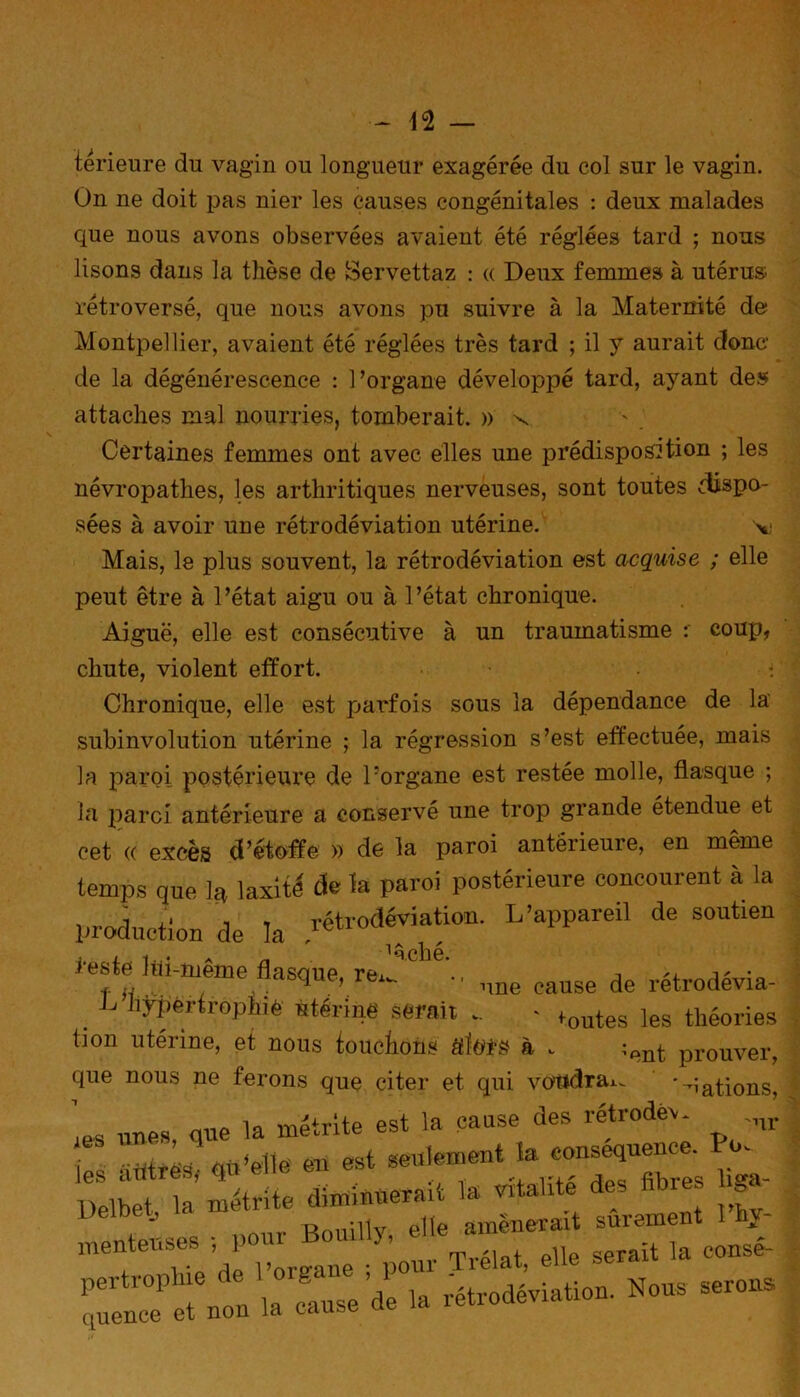 térieure du vagin ou longueur exagérée du col sur le vagin. On ne doit pas nier les causes congénitales : deux malades cpie nous avons observées avaient été réglées tard ; nous lisons dans la thèse de Servettaz : « Deux femmes à utérus; rétroversé, que nous avons pu suivre à la Maternité de Montpellier, avaient été réglées très tard ; il y aurait donc de la dégénérescence : l’organe développé tard, ayant des attaches mal nourries, tomberait. » x Certaines femmes ont avec elles une prédisposition ; les névropathes, les arthritiques nerveuses, sont toutes dispo- sées à avoir une rétrodéviation utérine. v Mais, le plus souvent, la rétrodéviation est acquise ; elle peut être à l’état aigu ou à l’état chronique. Aiguë, elle est consécutive à un traumatisme coup, chute, violent effort. Chronique, elle est parfois sous la dépendance de la subinvolution utérine ; la régression s’est effectuée, mais la paroi postérieure de l’organe est restée molle, flasque ; la paroi antérieure a conservé une trop grande étendue et cet (( excès d’étoffe » de la paroi antérieure, en même temps que ]8 laxité de la paroi postérieure concourent à la production de k rétrodéviation. L’appareil de soutien 1 q cil G. reste liti-même flasoue re± . n • f -J q 1 une cause de retrodevia- L hypertrophié utérine serait _ - *outes les théories lion utérine, et nous touchons éfïors à .. prouver, que nous ne ferons que citer et qui voudra*^ '-iations ;es unes, que la métrite est la cause des rétrode, ^ S iifitrèty qu'elle en est lielbet la métrite diminuerait la vitalité des fibres >ga 1 . Onnillv elle amènerait sûrement Iny- menteuses ; pour Bouilly, a ^ ^ ^ rétrodéviation. Nous serons