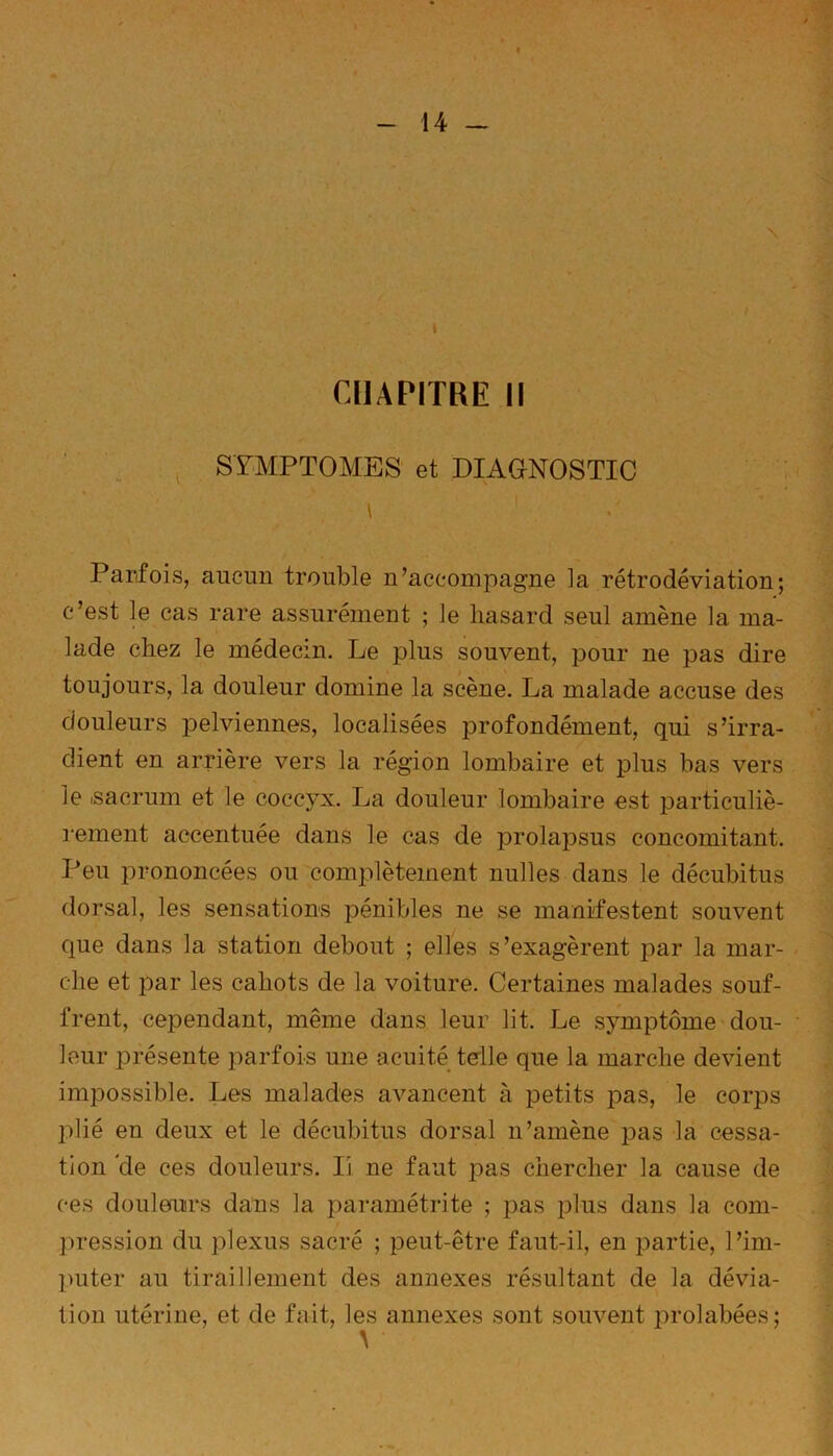 CHAPITRE II SYMPTOMES et DIAGNOSTIC \ Parfois, aucun trouble n’accompagne la rétrodéviation; c’est le cas rare assurément ; le hasard seul amène la ma- lade chez le médecin. Le plus souvent, pour ne pas dire toujours, la douleur domine la scène. La malade accuse des douleurs jDelviennes, localisées profondément, qui s’irra- dient en arrière vers la région lombaire et plus bas vers le isacrum et le coccyx. La douleur lombaire est particuliè- rement accentuée dans le cas de prolapsus concomitant. Peu prononcées ou complètement milles dans le décubitus dorsal, les sensations pénibles ne se manifestent souvent que dans la station debout ; elles s’exagèrent par la mar- che et par les cahots de la voiture. Certaines malades souf- frent, cependant, même dans leur lit. Le symptôme dou- leur présente parfois une acuité telle que la marche devient impossible. Les malades avancent à petits pas, le corps plié en deux et le décubitus dorsal n’amène pas la cessa- tion Vie ces douleurs. Ii ne faut pas chercher la cause de ces douleurs dans la paramétrée ; pas plus dans la com- pression du plexus sacré ; peut-être faut-il, en partie, l’im- puter au tiraillement des annexes résultant de la dévia- tion utérine, et de fait, les annexes sont souvent j^rolabées;