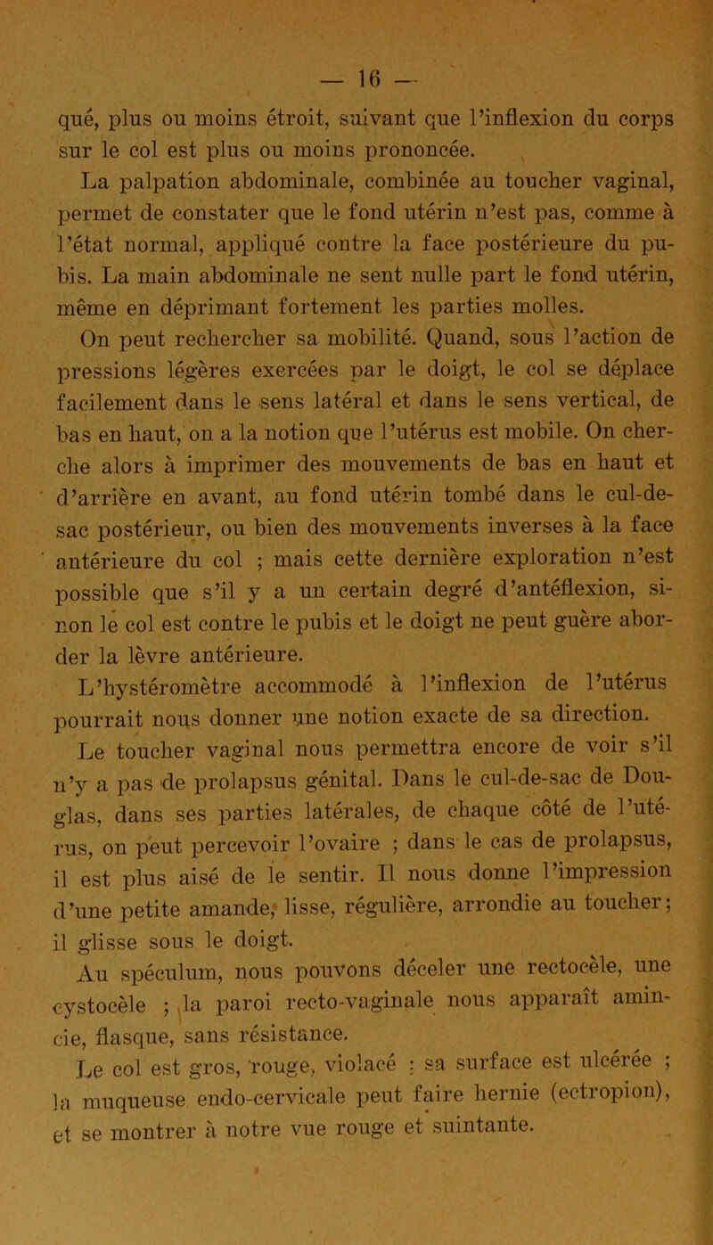 que, plus ou moins étroit, suivant que l’inflexion du corps sur le col est plus ou moins prononcée. La palpation abdominale, combinée au toucher vaginal, permet de constater que le fond utérin n’est pas, comme à l’état normal, appliqué contre la face postérieure du pu- bis. La main abdominale ne sent nulle part le fond utérin, même en déprimant fortement les parties molles. On peut rechercher sa mobilité. Quand, sous l’action de pressions légères exercées par le doigt, le col se déplace facilement dans le sens latéral et dans le sens vertical, de bas en haut, on a la notion que l’utérus est mobile. On cher- che alors à imprimer des mouvements de bas en haut et d’arrière en avant, au fond utérin tombé dans le cul-de- sac postérieur, ou bien des mouvements inverses à la face antérieure du col ; mais cette dernière exploration n’est possible que s’il y a un certain degré d’antéflexion, si- non le col est contre le pubis et le doigt ne peut guère abor- der la lèvre antérieure. L’hystéromètre accommodé a l’inflexion de l’uterus pourrait nous donner une notion exacte de sa direction. Le toucher vaginal nous permettra encore de voir s’il n’y a pas de prolapsus génital. Dans le cul-de-sac de Dou- glas, dans ses parties latérales, de chaque côté de l’uté- rus, on peut percevoir l’ovaire ; dans le cas de prolapsus, il est plus aisé de le sentir. Il nous donne l’impression d’une petite amande, lisse, régulière, arrondie au toucher; il glisse sous le doigt. Au spéculum, nous pouvons déceler une rectocèle, une cystocèle ; la paroi recto-vaginale nous apparaît amin- cie, flasque, sans résistance. Le col est gros, rouge, violacé ; sa surface est ulcérée ; la muqueuse endo-cervicale peut faire hernie (ectropion), et se montrer à notre vue rouge et suintante.