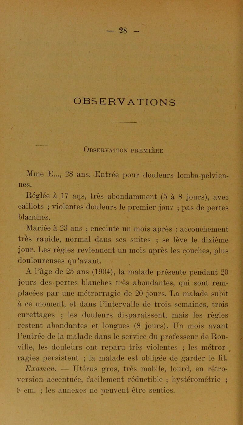 — 28 OBSERVATIONS Observation première Mme E..., 28 ans. Entrée pour douleurs lombo-pelvien- nes. Réglée à 17 ans, très abondamment (5 à 8 jours), avec caillots ; violentes douleurs le premier jour ; pas de pertes blanches. Mariée à 23 ans ; enceinte un mois après : accouchement très rapide, normal dans ses suites ; se lève le dixième jour. Les règles reviennent un mois après les couches, plus douloureuses qu’avant. A l’âge de 25 ans (1904), la malade présente pendant 20 jours des pertes blanches très abondantes, qui sont rem- placées par une métrorragie de 20 jours. La malade subit a ce moment, et dans l’intervalle de trois semaines, trois curettages ; les douleurs disparaissent, mais les règles restent abondantes et longues (8 jours). Un mois avant 1 ’entrée de la malade dans le service du professeur de Rou- ville, les douleurs ont reparu très violentes ; les métror-, ragies persistent ; la malade est obligée de garder le lit. Examen. — Utérus gros, très mobile, lourd, en rétro- version accentuée, facilement réductible ; hystérométrie ;