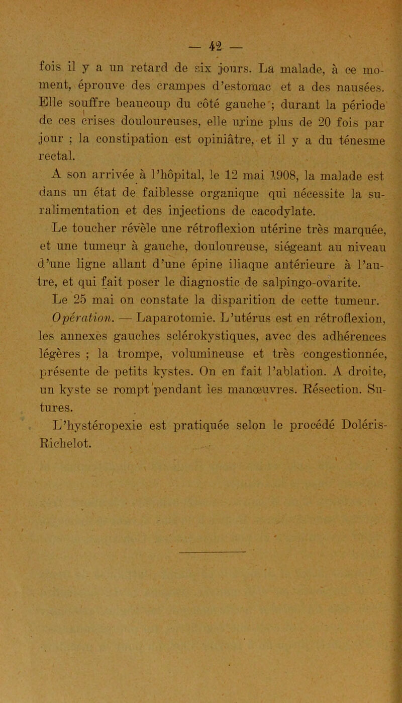 fois il y a un retard de six jours. La malade, à ce mo- ment, éprouve des crampes d’estomac et a des nausées. Elle souffre beaucoup du côté gauche ; durant la période de ces crises douloureuses, elle urine plus de 20 fois par jour ; la constipation est opiniâtre, et il y a du ténesme rectal. A son arrivée à l’hôpital, le 12 mai 1908, la malade est dans un état de faiblesse organique qui nécessite la su- ralimentation et des injections de cacodylate. Le toucher révèle une rétroflexion utérine très marquée, et une tumeur à gauche, douloureuse, siégeant au niveau d’une ligne allant d’une épine iliaque antérieure à l’au- tre, et qui fait poser le diagnostic de salpingo-ovarite. Le 25 mai on constate la disparition de cette tumeur. Opération. — Laparotomie. L’utérus est en rétroflexion, les annexes gauches sclérokystiques, avec des adhérences légères ; la trompe, volumineuse et très congestionnée, présente de petits kystes. On en fait l’ablation. A droite, un kyste se rompt pendant ies manœuvres. Résection. Su- \ tures. L’hystéropexie est pratiquée selon le procédé Doléris- Richelot. v