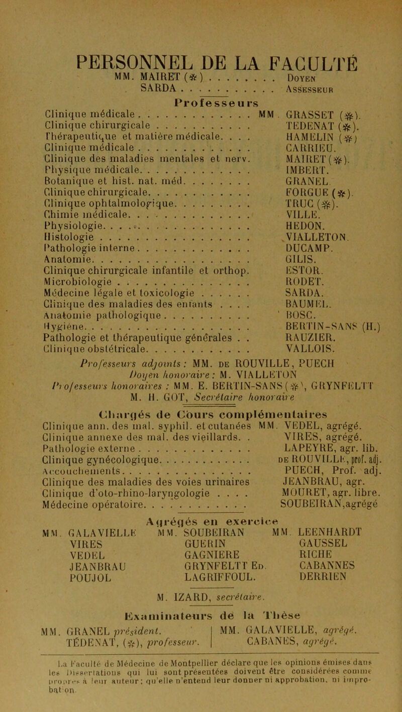 PERSONNEL DE LA FACULTÉ MM. MAmET(*) Doyen SARDA Assesseur Profe sse U rs Clinique médicale . MM. GRASSET {^). Clinique chirurgicale TEDENAT (i^). Thérapeutique et matière médicale. . . . HAMELIN {^) Clinique médicale CARRIEU. Clinique des maladies mentales et nerv. MAlRET(fj‘). Physique médicale IMBERT. Botanique et hist. nat. rnéd GRANEL. Clinique chirurgicale FORGUE (*). Clinique ophtalmologique TRUC Chimie médicale VILLE. Physiologie. . . .« REDON. Histologie .VIALLETON. (’athologie interne DUCAMP. Anatomie GILIS. Clinique chirurgicale infantile et orthop. ESTOR. Microbiologie . RODET. Médecine légale et toxicologie SARDA. Clinique des maladies des enfants .... BÂUMEL. Anatomie pathologique ' BüSC. Hygiène BEBTIN-SAINS (H.) Pathologie et thérapeutique générales . . RAUZIER. Clinique obstétricale VALLOIS. Professeurs adjoints: MM. de ROUVILLE, PUECH l>oyen honoraire : M. V1ALLE T()N Professeurs honoraires : MM. E. BERTIN-SANS(^\ GRYNFELTT M. H. GOT, Secrétaire honoraire Chargés de Cours complénieiitaires Clinique ann. des mal. syphil. et cutanées MM. VEDEL, agrégé. Clinique annexe des mal. des vieillards. . VIRES, agrégé. Pathologie externe LAPEYRE, agr. lib. Clinique gynécologique de ROUVILLE, prof. adj. Accouchements PUECH, Prof. adj. Clinique des maladies des voies urinaires JEANBRAU, agr. Clinique d’oto-rhino-laryngologie .... MOURET, agr. libre. Médecine opératoire. . . * SOUBEIRAN,agrégé A(|ré(iés en exercice MM. GALAVIELLE M MSOUBEIRAN MM. LEENHARDT VIRES GUEHIN GAUSSEL VEDEL GAGNIERE RICHE JEANBRAU GRYNFELTTEn. CABANNES POUJOL LAGRIFFOUL. DERRIEN M. IZARD, secrétaire. hlxaniiiiateurs de la Thèse MM. GRANEL président. ' MM. GALAVIELLE, agrégé. TÉDE.NAT, (^f), professeur. CABANES, agrégé. l.a Faculté de Médeciue de Montpellier déclare que les opinions émises dans les Disserlations qui lui sont présentées doivent être considérées comme itroiuvsà leur auteur ; qu’elle n’entend leur donner ni approbation, ni impro- baton.