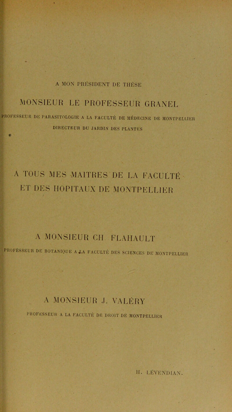 A MON PRÉSIDENT DE THÈSE MONSIEUR LE PROFESSEUR GRANEL PROtESSEUR DE PARASITOLOGIE A LA FACULTÉ DE MÉDECINE DE MONTPELLIER DIRECTEUR DU JARDIN DES PLANTES « A TOUS MES MAITRES DE LA FACULTÉ- ET DES HOPITAUX DE MONTPELLIER / A MONSIEUR CH FLAMAULÏ PROFESSEUR DE BOTANIQUE A J.A FACULTÉ DES SCIENCES DE MONTPELLIER A MONSIEUR J. VALÉRY PROFESSEUR A LA FACULTÉ DE DROIT DE MONTPELLIER