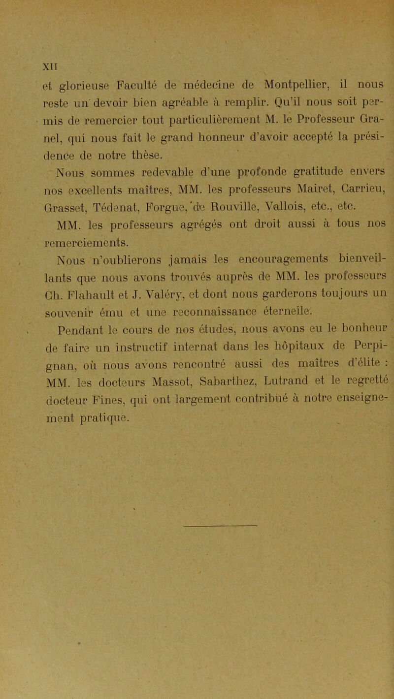 et glorieuse Faculté de médecine de Montpellier, il nous reste un devoir bien agréable à remplir. Qu’il nous soit per- mis de remercier tout particulièrement M. le Professeur Gra- nd, qui nous fait le grand honneur d’avoir accepté la prési- dence de notre thèse. Nous sommes redevable d’une profonde gratitude envers nos excellents maîtres, MM. les professeurs Mairet, Garrieu, Grasset, Tédenat, Porgue,'de Rouville, Vallois, etc., etc. MM. les professeurs agrégés ont droit aussi à tous nos remerciements. Nous n’oublierons jamais les encouragements bienveil- lants que nous avons trouvés auprès de MM. les professeurs Ch. Flahault et J. Valéry, et dont nous garderons toujours un souvenir ému et une reconnaissance éternelle. Pendant le cours de nos études, nous avons eu le bonheur de faire un instructif internat dans les hôpitaux de Perpi- gnan, où nous avons rencontré aussi des maîtres d’élite : MM. les docteurs Massot, Sabarthez, Lutrand et le regretté docteur Fines, qui ont largement contribué à notre enseigne- ment pratique.