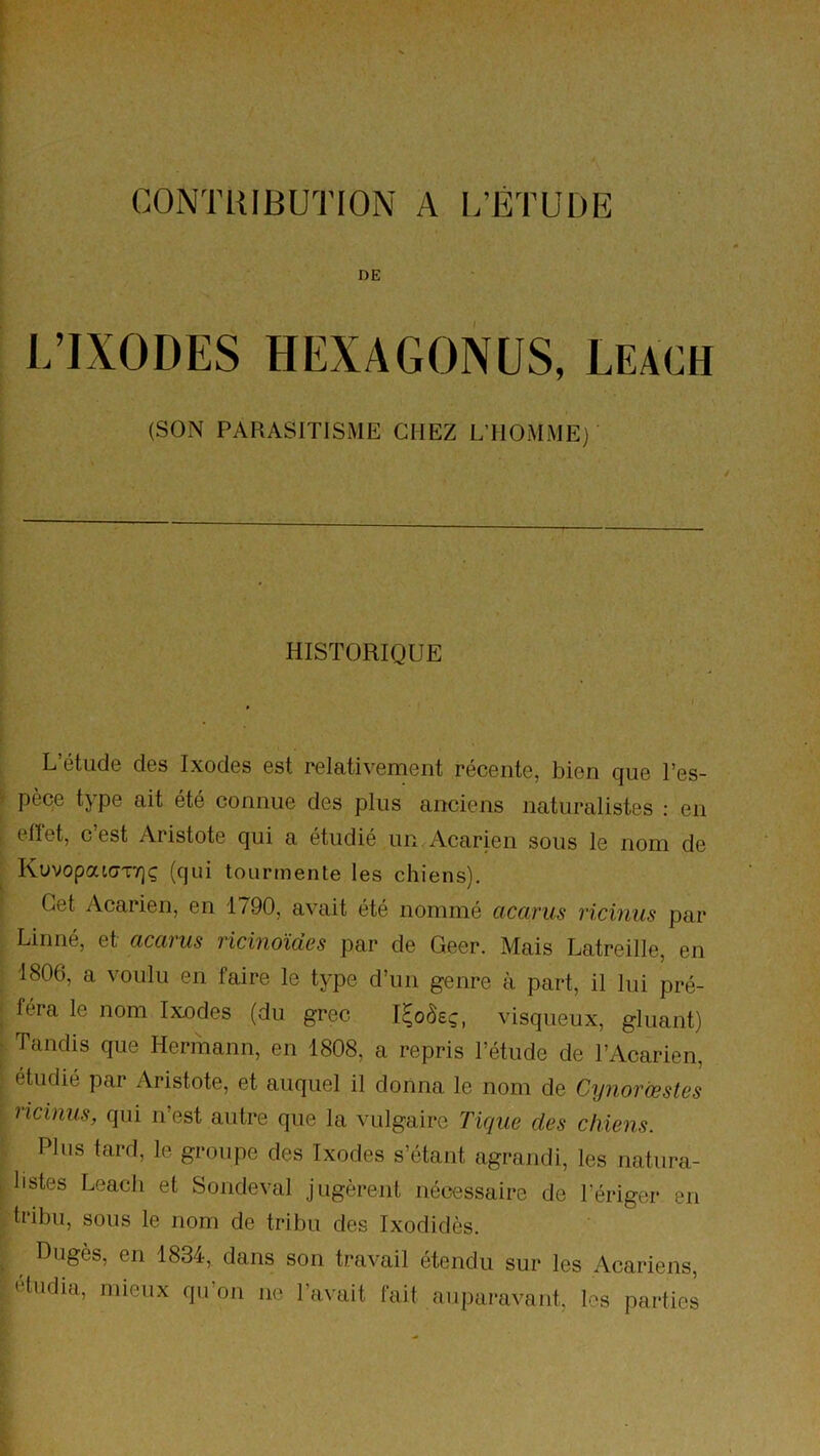 CONTRIBUTION A l.’ÉTUDE DE L’IXODES HEXAGONES, Leach (SON PARASITISME CHEZ L’HOMME) HISTORIQUE L’étude des Ixodes est relativement récente, bien que l’es- pèce type ait été connue des plus anciens naturalistes : en effet, c’est Aristote qui a étudié un Acarien sous le nom de KuvopatavTjç (qui tourmente les chiens). Cet Acarien, en 1790, avait été nommé acarus ricinus par Linné, et accu us ficinoïucs par de Geer. Mais Latreille, en 1806, a voulu en faire le type d’un genre à part, il lui pré- féra le nom Ixodes (du grec I^oôeç, visqueux, gluant) Tandis que Hermann, en 1808, a repris l’étude de l’Acarien, étudié par Aristote, et auquel il donna le nom de Cynorœstes ricinus, qui n’est autre que la vulgaire Tique des chiens. Plus tard, le groupe des Ixodes s’étant agrandi, les natura- listes Leach et Sondeval jugèrent nécessaire de l’ériger en tribu, sous le nom de tribu des Ixodidès. Dugès, en 1834, dans son travail étendu sur les Acariens, etudia, mieux qu’on ne l’avait fait auparavant, les parties