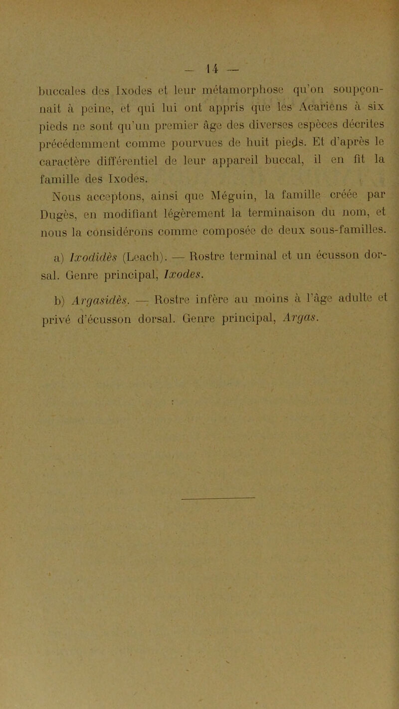li — l)iic(îtiles des Ix(3(les et leur iiiétaiiioi*j)huse qu’on soii|)çon- luiit à [jeine, et qui lui ont appris que les Acariens a six pieds ne sont qu’un premier âge des diverses espèces décrites précédemment comme pourvues de huit pie^js. Et d’après le caractère dihereutiel de leur appareil buccal, il eu fit la famille des Ixodes. Nous acceptons, ainsi que i\Iéguin, la famille créée par Dugès, eu modifiant légèrement la terminaison du nom, et MOUS la considérons comme composée de deux sous-familles. a) Ixodidès (Leacli). — Rostre terminal et un écusson dor- sal. Genre principal, Ixodes. b) Argasidès. — Rostre infère au moins à l’âge adulte et privé d’écusson dorsal. Genre principal, Avgas.