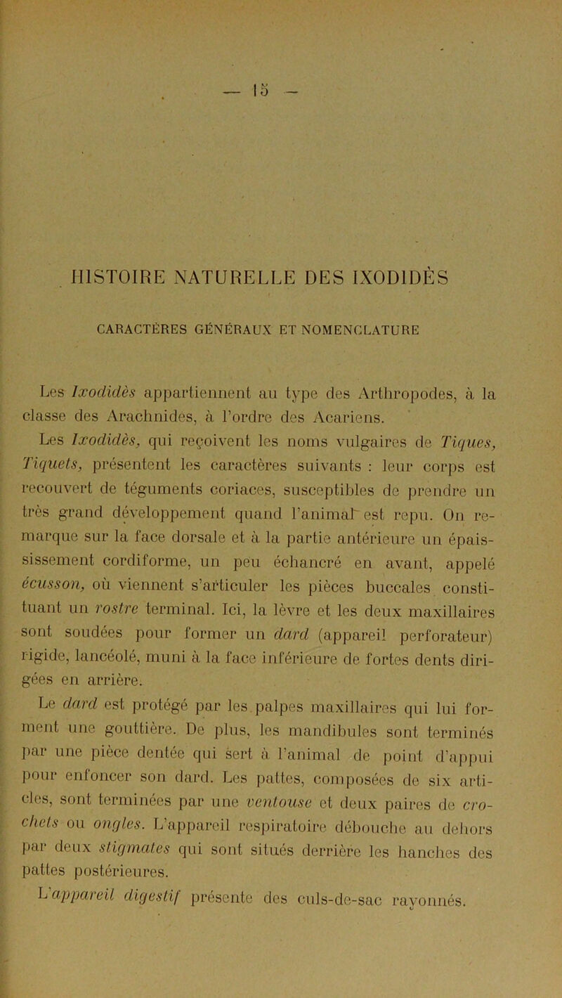 5 - HISTOIRE NATURELLE DES IXODIDÈS CARACTÈRES GÉNÉRAUX ET NOMENCLATURE Les Ixodidès appartiennent au type des Artliropodes, à la classe des Araclinides, à l’ordre des Acariens. Les Ixodidès, qui reçoivent les noms vulgaires de Tiques, Tiquets, présentent les caractères suivants : leur cor])s est recouvert de téguments coriaces, susceptibles de prendre un très grand développement quand ranimai' est repu. On re- marque sur la face dorsale et à la partie antérieure un épais- sissement cordiforme, un peu échancré en avant, appelé écusson, où viennent s’articuler les pièces buccales consti- tuant un rostre terminai. Ici, la lèvre et les deux maxillaires sont soudées pour former un dard (appareil perforateur) rigide, lancéolé, muni à la face inférieure de fortes dents diri- gées en arrière. Le dard est protégé par les. palpes maxillaires qui lui for- ment une gouttière. De plus, les mandibules sont terminés ])ar une pièce dentée qui sert à l’animal de point d’appui pour enfoncer son dard. Los j)attes, composées de six arti- cles, sont terminées par une ventouse et deux paires de cro- chets ou ongles. L’appareil respiratoire débouche au dehors j)ai deux stigmates qui sont situés derrière les hanches des pattes postérieures. happaieil digestif présente des culs-de-sac rayonnés.