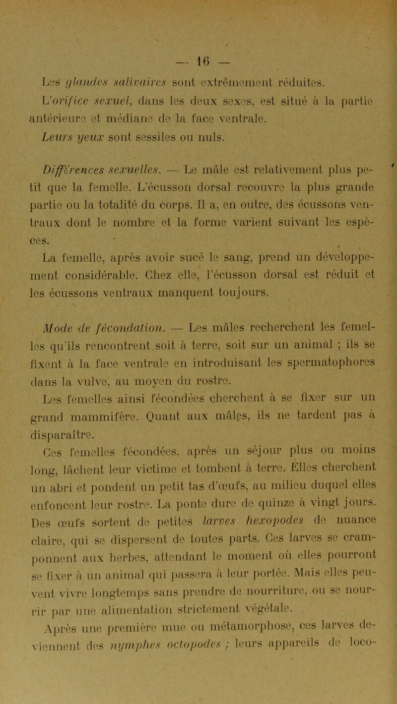 Li^s glandes salivaires sont extrêineinenl réduites. L'orifice sexuel, dans les deux sexes, est situé à la partie antérieure et médiane de la face ventrale. Leurs lyeux sont sessiles ou nuis. Différences sexuelles. — Le mâle est relativement plus pe- tit que la femelle. L’écusson dorsal recouvre la plus grande partie ou la totalité du corps. Il a, en outre, des écussons ven- traux dont le nombre et la forme varient suivant les espè- ces. La femelle, après a^•oir sucé le sang, prend un développe- ment considérable. Chez elle, l’écusson dorsal est réduit et les écussons ventraux manquent toujours. 1 Mode de fécondation. — Les mâles recherchent les femel- les qu’ils rencontrent soit à terre, soit sur un animal ; ils se fixent à la face ventrale en introduisant les spermatophores dans la vulve, au moyen du rostre. Les femelles ainsi fécondées cherchent à se fixer sur un grand mammifère. Quant aux mâlps, ils ne tardent pas à disparaître. Ces femelles fécondées, après un séjour plus ou moins long, lâchent leur victime et tombent à terre. Elles cherchent un abri et pondent un petit tas d’œufs, au milieu duquel elles enfoncent leur rostre. La ponte dure de quinze à vingt jours. Des œufs sortent de petites larves hexapodes de nuance claire, qui se dispersent de toutes parts. Ces larves se cram- ponnent aux herbes, attendant le moment où elles pourront se fixei- à un animal qui passera à, leur portée. Mais elles peu- vent vivre longtemps sans prendre de nourriture, ou se nour- rir par une alimentation strictement végétale. .Vprès une première mue on métamorphose, ces larves de- viennent des nymphes oclopodes ; leurs appareils de loco-