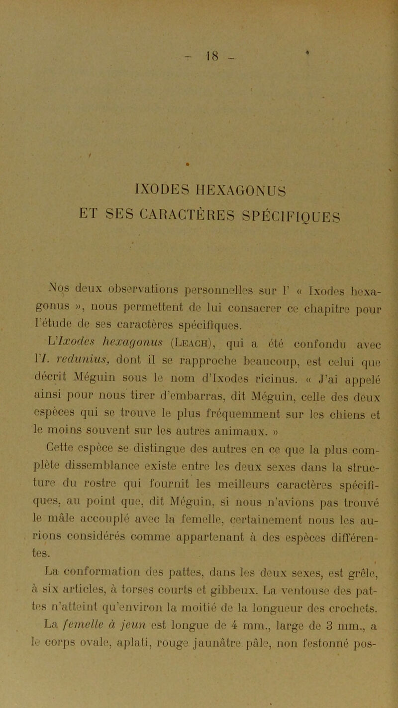 4 IXODES HEXAGONES ET SES CARACTÈRES SPÉCIEIOUES Nos deux observations personnelles sur 1’ « Ixodes hexa- goniis », nous permettent de lui consacrer ce chapitre pour l'étude de ses caractères spécifiques. Vlxodcs hexagonus (Leagh), qui a été confondu avec 17. redunius, dont il se rapproche beaucouj), est celui que décrit Méguin sous le nom dTxodes ricinus. « J’ai appelé ainsi pour nous tirer d’embarras, dit Méguin, celle des deux espèces qui se trouve le plus fréquemment sur les chiens et le moins souvent sur les autres animaux. » Cette espèce se distingue des autres en ce que la plus com- plète dissemblance existe entre les deux sexes dans la struc- ture du rostre qui fournit les meilleurs caractères spécifi- ques, au point que, dit Méguin, si Jious n’avions pas trouvé le mâle accouplé avec la femelle, certainement nous les au- rions considérés c-omme appartenant à des espèces difieren- tes. I La conformatioji des pattes, dans les deux sexes, est grêle, a six articles, à torses courts et gibbeux. La ventouse des jiat- tes n’atteint qu’environ la moitié de la longueur des crochets. La femelle à jeun est longue de 4 mm., large de 3 mm., a le coj'ps ovale, aplati, rouge jaunâtre j)âle, non festonné pos-