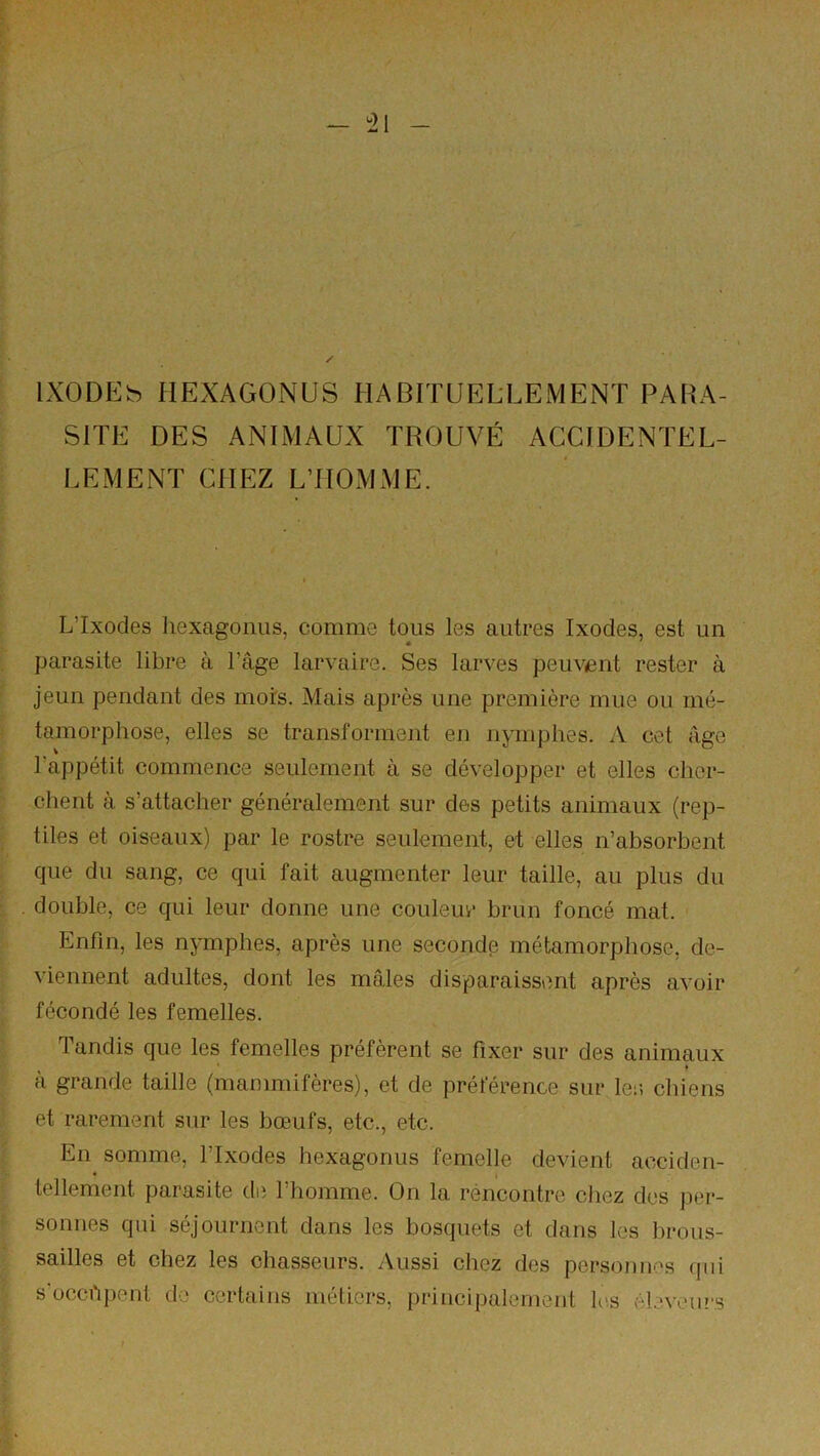 ^21 IXODEh HEXAGONUS HABITUELLEMENT PARA- SITE DES ANIMAUX TROUVÉ ACCIDENTEL- LEMENT CHEZ LTIOMME. L’Ixodes liexagonus, comme tous les autres Ixodes, est un parasite libre à l’âge larvaire. Ses larves peuvent rester à jeun pendant des mors. Mais après une première mue ou mé- tamorphose, elles se transforment en nymphes. A cet âge l’appétit commence seulement à se développer et elles cher- chent à s’attacher généralement sur des petits animaux (rep- tiles et oiseaux) par le rostre seulement, et elles n’absorbent que du sang, ce qui fait augmenter leur taille, au plus du double, ce qui leur donne une couleur brun foncé mat. Enfin, les nymphes, après une seconde métamorphose, de- viennent adultes, dont les mâles disparaissent après avoir fécondé les femelles. Tandis que les femelles préfèrent se fixer sur des animaux à grande taille (mammifères), et de préférence sur 1er, chiens et rarement sur les bœufs, etc., etc. En somme, l’Ixodes hexagonus femelle devient acciden- tellement parasite de l’homme. On la réncontre chez des per- sonnes qui séjournent dans les bosquets et dans les brous- sailles et chez les chasseurs. Aussi chez des personnes qui s’occhpent de certains métiers, principalement h'.s él.'veurs