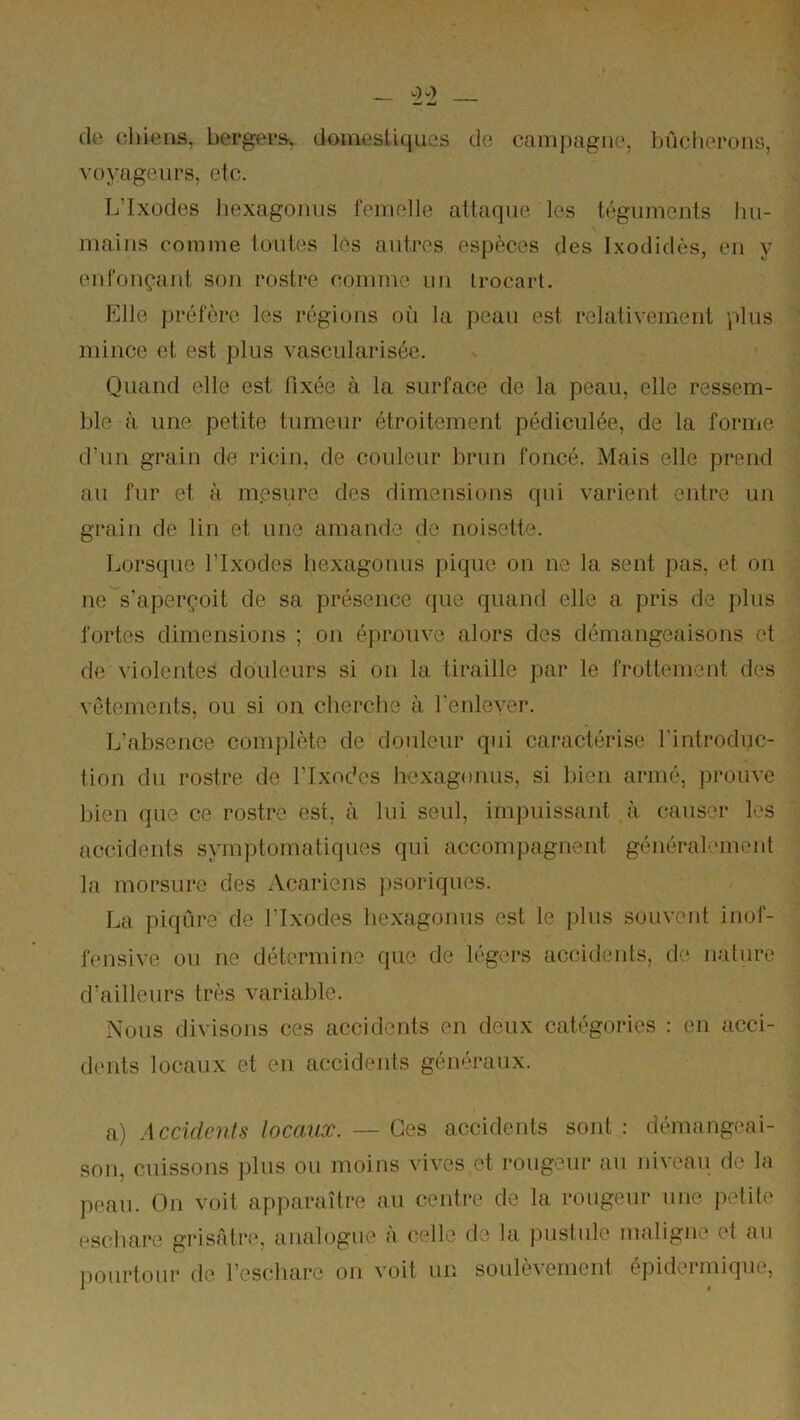 de chiens, bergertr. domesUques do campagne, bûcherons, voyageurs, etc. L’Ixodes liexagonus femelle attaque les téguments hu- mains coinine toutes les autres espèces des Ixodidès, en y enfonçant son rostre comme un irocarl. Elle préfère les régions où la peau est relativement plus mince et est plus vascularisée. Quand elle est fixée à la surface de la peau, elle ressem- ble à une petite tumeur étroitement pédiculée, de la forme d’un grain de ricin, de couleur brun foncé. Mais elle prend au fur et à mesure des dimensions qui varient entre un grain de lin et une amande de noisette. Lorsque l’Ixodes liexagonus pique on ne la sent pas, et on ne s'aperçoit de sa présence que quand elle a pris de plus fortes dimensions ; on éprouve alors des démangeaisons et de \iolentes douleurs si on la tiraille par le frottement des vêtements, ou si on. cherche à reiileyer. L’absence complète de douleur qui caractérise l'introduc- tion du rostre de l'Ixndes hexagoniis, si bien armé, prouve bien que ce rostre est, à lui seul, impuissant à causer les accidents symptomatiques qui accompagnent général.‘ment la morsure des Acariens jisoriques. La piqûre de l’ixodes liexagonus est le plus souvent inof- fensive ou ne détermine que de légers accidents, de nature d’ailleurs très variable. Nous divisons ces accidents en deux catégories : en acci- dents locaux et en accidents généraux. a) Accidents locaux. — Ces accidents sont : démangeai- son, cuissons plus ou moins vives et rougeur au niveau de la peau. On voit apparaître au centre de la rougeur une petite l'schare grisâtre, analogue à celle de la pustule maligne et au lioiirtoiir de l’eschare on voit un soulèvement épidermique.