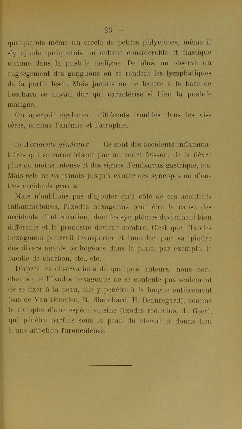 quelquefois même un cercle de petites plilyctènes, même il s’y ajoute quelquefois un œdème considérable et élastique comme dans la pustule maligne. De plus, on observe un engorgement des ganglions où se rendent les lymphatiques de la partie lésée. Mais jamais on ne trouve à la base de l’eschare ce noyau dur qui caractérise si bien la pustule maligne. On aperçoit également différents troubles dans les vis- cères, comme l’anémie et l’atrophie. b) Accidents généraux. — Ce sont des accidents inflamma- toires qui se caractérisent par un court-frisson, de la fièvre plus ou moins intense et des signes d’embarras gastrique, etc. Mais cela ne va jamais jusqu’à causer des syncopes ou d’au- tres accidents graves. Mais n’oublions pas d’ajouter qu’à côté de ces accidents inflammatoires, l’Ixodes hexagonus peut être la cause des t accidents d'intoxication, dont les symptômes deviennent bien différents et le pronostic devient sombre. C’est que l’Ixodes hexagonus pourrait transporter et inoculer par sa piqûre des divers agents pathogènes dans la plaie, par exemple, le bacille de charbon, etc., etc. D’après les observations de quelques auteurs, nous con- cluons que rixodes hexagonus ne se contente pas seulement de se fixer à la peau, elle y pénètre à la longue entièrement (cas de Van Beneden, R. Blanchard, H. Beauregard), comme la nymphe d’une espèce voisine (Ixodes reduvius, de Geer), qui' pénètre parfois sous la peau du clieval et donne lieu à une affection furonculeuse.