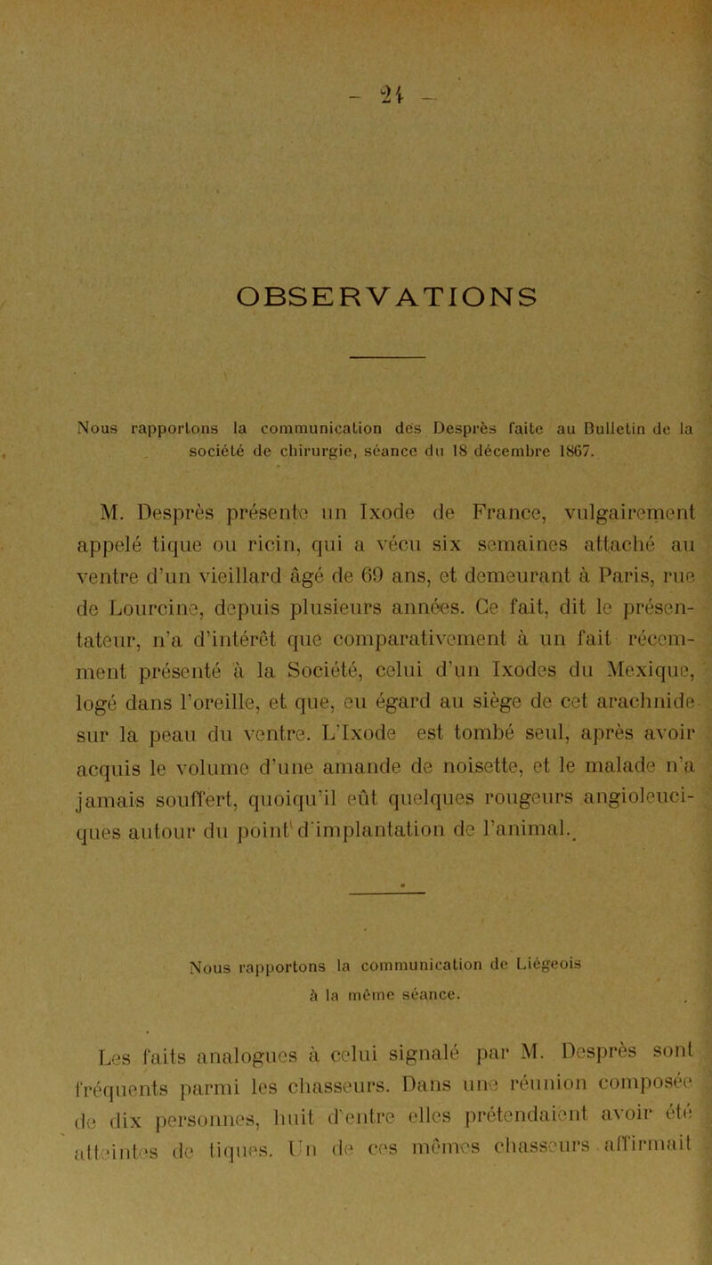 OBSERVATIONS Nous rapportons la communication des Desprès faite au Bulletin de la société de chirurgie, séance du 18 décembre 18G7. M. Desprès présente un Ixode de France, vulgairement appelé tique ou ricin, qui a vécu six semaines attaché au ventre d’un vieillard âgé de 69 ans, et demeurant à Paris, rue de Lourcine, depuis plusieurs années. Ce fait, dit le présen- tateur, n’a d’intérêt que comparativement à un fait récem- ment présenté à la Société, celui d’un Ixodes du Mexique, logé dans l’oreille, et que, eu égard au siège de cet arachnide sur la peau du ventre. L’Ixode est tombé seul, après avoir acquis le volume d’une amande de noisette, et le malade n'a jamais souflert, quoiqu’il eût quelques rougeurs angioleuci- ques autour du point'd'implantation de l’animal.^ Nous rapportons la communication de Liégeois à la même séance. Les faits analogues a celui signalé par M. Desprès sont fréquents parmi les chasseurs. Dans une réunion composée* (le dix iiersonnes, huit (Pentre elles prétendaient avoir été alt:*int(*s de tiques, l'n de ces mêmes chasseurs {ilfirnuiit