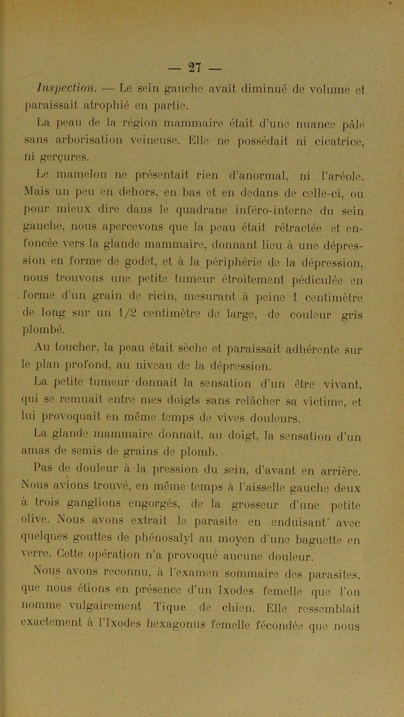 Inspection. — Le sein gaiiclie avait climiniié de volume et paraissait atrophié en partie. La peau de la région mammaire était d’une nuance pâle sans arborisation veineuse. Elle ne possédait ni cicatrice, ni gerçures. Le mamelon ne présentait rien d’anormal, ni l’aréole. Mais un peu en dehors, en bas et en dedans de celle-ci, ou pour mieux dire dans le quadrane inféro-inter.no du sein gauche, nous apercevons que la peau était rétractée et en- foncée vers la glande mammaire, donnant lieu à une dépres- sion en forme de ^odet, et à la périphérie de la dépression, nous trouvons une petite tumeur étroitement pédiculée en forme d’un grain de ricin, mesurant à peine 1 centimètre de long sur un 1/2 centimètre de large, de couleur gris plombé. Au toucher, la peau était sèche et paraissait adhérente sur le plan profond, au niveau de la dépression. La petite tumeur donnait la sensation d’un être vivant, qui se remuait entre mes doigts sans relâcher sa victime, et lui provoquait en même temps de vives douleurs. La glande mammaire donnait, au doigt, la sensation d’un amas de semis de grains de plomb. Pas de douleur a la pression du sein, d’avant en arrière. Nous avions trouvé, en même temps à l’aisselle gauche deux à trois ganglions engorgés, de la grosseur d’une petite olive. Nous avons extrait le parasite en enduisant* avec quelques gouttes de phénosalyl au moyen d'une baguette en verre. Cette opération n’a provoqué aucune douleur. Nous avons reconnu, a l’examen sommaire des parasites, que nous étions en présence d’un Ixodes femelle que l’on nomme vulgairement Tique de chien. Elle ressemblait exactement a 1 Ixodes hexagonus femelle fécondée que nous