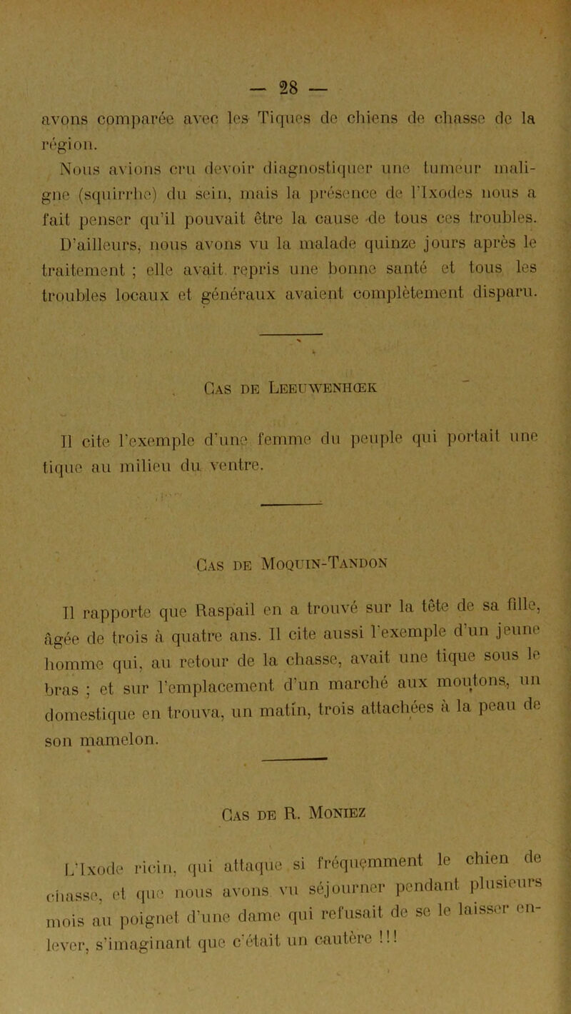 avons comparée avec les Tiques de cliiens de chasse de la région. Nous avions cni devoir diagnoshuiuer une tumeur mali- gne (s(|uirrhe) du sein, mais la ])réseuce de Tlxodes nous a fait penser qu’il pouvait être la cause -de tous ces troubles. D’ailleurs, nous avons vu la malade quinze jours après le traitement ; elle avait repris une bonne santé et tous les troubles locaux et généraux avaient complètement disparu. Cas de Leeuwenhœk 11 cite l’exemple d’une femme du peuple qui portait une tique au milieu du ventre. G.-^s DE Moqt'in-Tandon Tl rapporte que Raspail en a trouvé sur la tête de sa fille, âgée de trois à quatre ans. Il cite aussi 1 exemple d un jeune homme qui, au retour de la chasse, avait une tique sous le bras ; et sur l’emplacement d’un marché aux moutons, un domestique en trouva, un matin, trois attachées à la peau de son mamelon. Cas de R. Moniez l/lxode (lui alUuiiiü si fi'équ<;mment le chien (le (diasse, et (|ue nous avons vu séjounici- pondant plusionre mois au poignet d’une dame qui i-efusait de se le laisser en- lever, s’imaginant (jue cotait un cautère !!!