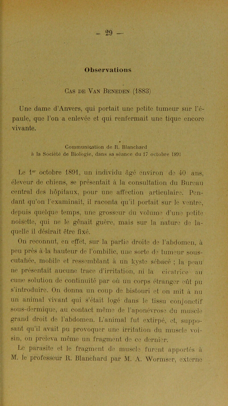 Observations Cas de Van Beneden (1883) Une dame d’Anvers, qui portait une petite tumeur sur l’é- paule, que l’on a enlevée et qui renfermait une tique encore ‘ vivante. ' CommuniGation de R. Blanchard I à la Société de Biologie, dans sa séance du 17 octobre 1891 1 • r iLe !*'■ octobre 1891, un individu âgé environ de 40 ans, éleveur de chiens, se présentait à la consultation du Bureau H central des hôpitaux, pour une affection articulaire. Pen- ï dant qu’on l'examinait, il raconta qu’il portait sur le ^•entro, f depuis quelque temps, uiie grosseur du volume d’une petite noisette, qui ne le gênait guère, mais sur la nature de la- quelle il désirait être fixé. :• On reconnut, en effet, sur la partie droite de l’abdomen, à peu près à-la hauteur de l’ombilic, une sorte de tumeur sous- cutahée, mobile et ressemblant à un kyste sébacé ; la peau ne présentait aucune trace d’irritation, ni la cicairice nu ' cune solution de continuité par où un corps étranger eût pu s’introduire. On donna un coup de bistouri et on mit à nu un animal vivant qui s’était logé dans le tissu conjonctif sous-dermique, au contact même de l’aponévrose du muscle grand droit de rabdomen. L’animal fut extirpé, et, suppo- sant qu’il avait pu provoquer une irritation du muscle voi- sin, on préleva même un fragment de ce dernier. Le parasite et le fragment de muscle furent apportés à M. le professeur R. Blanchard par M. A. Wormscr, externe