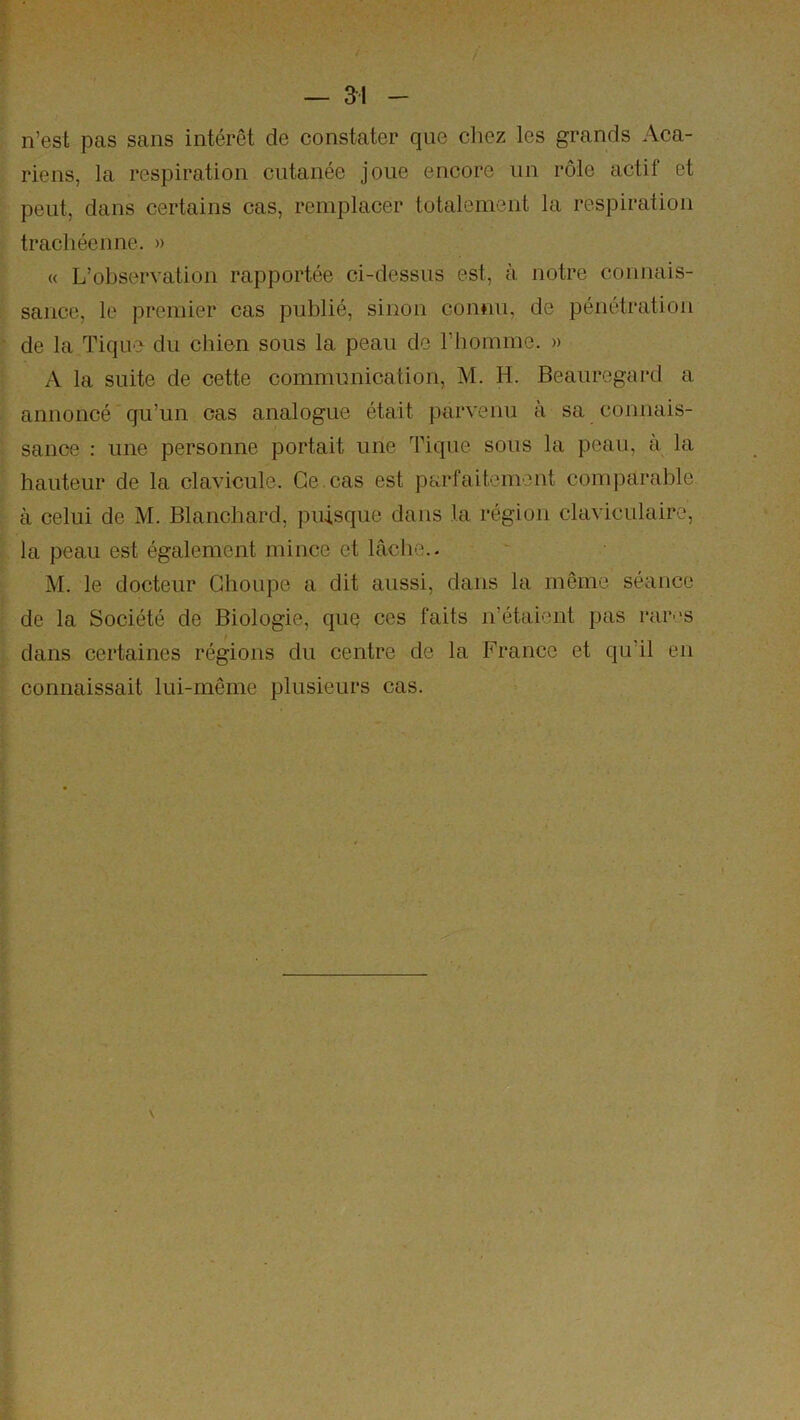 — ai n’est pas sans intérêt de constater que chez les grands Aca- riens, la respiration cutanée joue encore un rôle actif et peut, dans certains cas, remplacer totalement la respiration trachéenne. » « L’observation rapportée ci-dessus est, à notre connais- sance, le premier cas publié, sinon connu, de pénétration de la Tique du chien sous la peau de l’homme. » A la suite de cette communication, M. H. Beauregard a annoncé qu’un cas analogue était parvenu à sa connais- sance : une personne portait une Tique sous la peau, à la hauteur de la clavicule. Ce. cas est parfaitement comparable à celui de M. Blanchard, puisque dans la région claviculaire, la peau est également mince et lâche.. M. le docteur Ghoupe a dit aussi, dans la même séance de la Société de Biologie, quq ces faits n’étaient pas rarv-s dans certaines régions du centre de la France et qu’il en connaissait lui-même plusieurs cas.