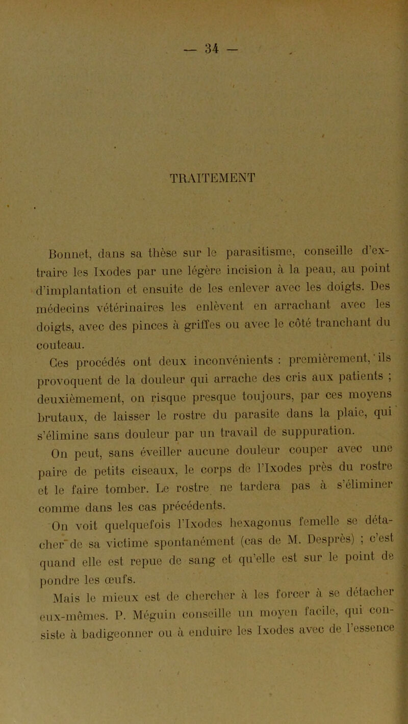 TRAITEMENT Bonnet, dans sa thèse sur le parasitisme, conseille d’ex- traire les Ixodes par une légère incision à la peau, au point d’implantation et ensuite de les enlever avec les doigts. Des médecins vétérinaires les enlèvent en arrachant avec les doigts, avec des pinces à griffes ou avec le coté tranchant du couteau. Ces procédés ont deux inconvénients : premièrement, ils provoquent de la douleur qui arrache des cris aux patients , deuxièmement, on risque presque toujours, par ces moyens brutaux, de laisser le rostre du parasite dans la plaie, qui s’élimine sans douleur par un travail de suppuration. On peut, sans éveiller aucune douleur couper avec une paire de petits ciseaux, le corps de l’Ixodes près du rostre et le faire tomber. Le rostre ne tardera pas a s éliminei comme dans les cas précédents. On voit quelquefois Flxodes hexagonus lemelle se déta- cher” de sa victime spontanément (cas de M. Desprès) , c est quand elle est repue de sang et qu’elle est sur le point de pondre les œufs. Mais le mieux est de chercher à les forcer à se détacher (‘u.x-memes. P. Méguin couseille uu mopm facile, qui con- siste à badigeonner ou à enduire les Ixodes avec de 1 essence
