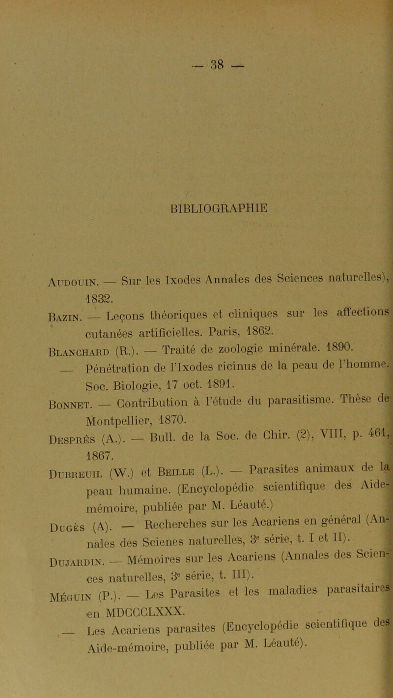 BIBLIOGRAPHIE Audouin. — Sur les Ixocles Annales des Sciences naturelles), 1832. Bazin. — Leçons théoriques et cliniques sur les affections cutanées artificielles. Paris, 1862. Blanchard (R.). — Traité de zoologie minérale. 1890. Pénétration de ITxodes ricinus de la peau de l’homme. Soc. Biologie, 17 oct. 1891. Bonnet. — Contribution à l’étude du parasitisme. Thèse de. Montpellier, 1870. ^ Desprès (A.). — Bull, de la Soc. de Ghir. (2), \III, p. 461,^ 1867. Dubreuil (W.) et Beille (L.). — Parasites animaux de la^ peau humaine. (Encyclopédie scientifique des Aide-' mémoire, publiée par M. Léauté.) Dügès (A). — Recherches sur les Acariens en général (An- nales des Scienes naturelles, série, t. I et II). Dujardin. — Mémoires sur les Acariens (Annales des Scien- ces naturelles, 3® série, t. III). MÉGUiN (P.). — Les Parasites et les maladies parasitaires en MDGGGLXXX. _ Les Acariens parasites (Encyclopédie scientifique des Aide-mémoire, publiée par M. Léauté).